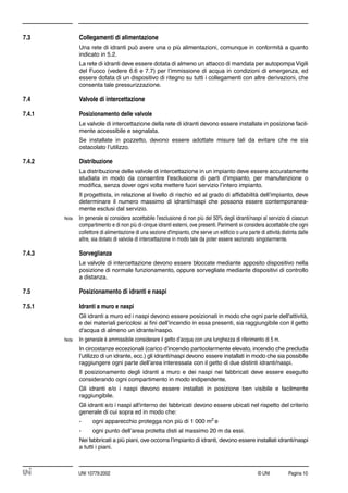 © UNI Pagina 10UNI 10779:2002
7.3 Collegamenti di alimentazione
Una rete di idranti può avere una o più alimentazioni, comunque in conformità a quanto
indicato in 5.2.
La rete di idranti deve essere dotata di almeno un attacco di mandata per autopompa Vigili
del Fuoco (vedere 6.6 e 7.7) per l’immissione di acqua in condizioni di emergenza, ed
essere dotata di un dispositivo di ritegno su tutti i collegamenti con altre derivazioni, che
consenta tale pressurizzazione.
7.4 Valvole di intercettazione
7.4.1 Posizionamento delle valvole
Le valvole di intercettazione della rete di idranti devono essere installate in posizione facil-
mente accessibile e segnalata.
Se installate in pozzetto, devono essere adottate misure tali da evitare che ne sia
ostacolato l’utilizzo.
7.4.2 Distribuzione
La distribuzione delle valvole di intercettazione in un impianto deve essere accuratamente
studiata in modo da consentire l'esclusione di parti d'impianto, per manutenzione o
modiﬁca, senza dover ogni volta mettere fuori servizio l’intero impianto.
Il progettista, in relazione al livello di rischio ed al grado di afﬁdabilità dell’impianto, deve
determinare il numero massimo di idranti/naspi che possono essere contemporanea-
mente esclusi dal servizio.
Nota In generale si considera accettabile l’esclusione di non più del 50% degli idranti/naspi al servizio di ciascun
compartimento e di non più di cinque idranti esterni, ove presenti. Parimenti si considera accettabile che ogni
collettore di alimentazione di una sezione d'impianto, che serve un ediﬁcio o una parte di attività distinta dalle
altre, sia dotato di valvola di intercettazione in modo tale da poter essere sezionato singolarmente.
7.4.3 Sorveglianza
Le valvole di intercettazione devono essere bloccate mediante apposito dispositivo nella
posizione di normale funzionamento, oppure sorvegliate mediante dispositivi di controllo
a distanza.
7.5 Posizionamento di idranti e naspi
7.5.1 Idranti a muro e naspi
Gli idranti a muro ed i naspi devono essere posizionati in modo che ogni parte dell'attività,
e dei materiali pericolosi ai ﬁni dell’incendio in essa presenti, sia raggiungibile con il getto
d'acqua di almeno un idrante/naspo.
Nota In generale è ammissibile considerare il getto d’acqua con una lunghezza di riferimento di 5 m.
In circostanze eccezionali (carico d’incendio particolarmente elevato, incendio che precluda
l’utilizzo di un idrante, ecc.) gli idranti/naspi devono essere installati in modo che sia possibile
raggiungere ogni parte dell’area interessata con il getto di due distinti idranti/naspi.
Il posizionamento degli idranti a muro e dei naspi nei fabbricati deve essere eseguito
considerando ogni compartimento in modo indipendente.
Gli idranti e/o i naspi devono essere installati in posizione ben visibile e facilmente
raggiungibile.
Gli idranti e/o i naspi all'interno dei fabbricati devono essere ubicati nel rispetto del criterio
generale di cui sopra ed in modo che:
- ogni apparecchio protegga non più di 1 000 m2
e
- ogni punto dell’area protetta disti al massimo 20 m da essi.
Nei fabbricati a più piani, ove occorra l’impianto di idranti, devono essere installati idranti/naspi
a tutti i piani.
 