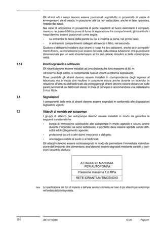 © UNI Pagina11UNI 10779:2002
Gli idranti e/o i naspi devono essere posizionati soprattutto in prossimità di uscite di
emergenza o vie di esodo, in posizione tale da non ostacolare, anche in fase operativa,
l'esodo dai locali.
Nel caso di ubicazione in prossimità di porte resistenti al fuoco delimitanti il comparti-
mento o nel caso di ﬁltri a prova di fumo di separazione fra compartimenti, gli idranti e/o i
naspi devono essere posizionati come segue:
- su entrambe le facce della parete su cui è inserita la porta, nel primo caso;
- in entrambi i compartimenti collegati attraverso il ﬁltro, nel secondo.
Qualora si debbano installare due idranti o naspi fra loro adiacenti, anche se in comparti-
menti diversi, la connessione può essere derivata dalla stessa tubazione, che può essere
dimensionata per un solo idrante/naspo ai ﬁni del calcolo idraulico e della contempora-
neità.
7.5.2 Idranti soprasuolo e sottosuolo
Gli idranti devono essere installati ad una distanza tra loro massima di 60 m.
All'esterno degli ediﬁci, si raccomanda l’uso di idranti a colonna soprasuolo.
Dove possibile gli idranti devono essere installati in corrispondenza degli ingressi al
fabbricato ma in modo che risultino in posizione sicura anche durante un incendio. In
relazione all'altezza del fabbricato da proteggere gli idranti devono essere distanziati dalle
pareti perimetrali dei fabbricati stessi; in linea di principio è raccomandata una distanza tra
5 m e 10 m.
7.6 Segnalazioni
I componenti delle rete di idranti devono essere segnalati in conformità alle disposizioni
legislative vigenti.
7.7 Attacchi di mandata per autopompa
I gruppi di attacco per autopompa devono essere installati in modo da garantire le
seguenti caratteristiche:
- bocca di immissione accessibile alle autopompe in modo agevole e sicuro, anche
durante l’incendio; se sono sottosuolo, il pozzetto deve essere apribile senza difﬁ-
coltà ed il collegamento agevole;
- protezione da urti o altri danni meccanici e dal gelo;
- ancoraggio stabile al suolo o ai fabbricati.
Gli attacchi devono essere contrassegnati in modo da permettere l’immediata individua-
zione dell’impianto che alimentano; essi devono essere segnalati mediante cartelli o iscri-
zioni recanti la dicitura:
Nota La speciﬁcazione del tipo di impianto e dell’area servita è richiesta nel caso di più attacchi per autopompa
nell’ambito dell’attività protetta.




 