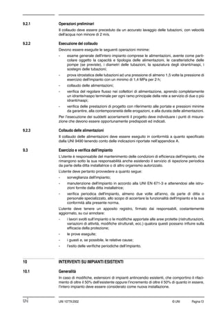 © UNI Pagina13UNI 10779:2002
9.2.1 Operazioni preliminari
Il collaudo deve essere preceduto da un accurato lavaggio delle tubazioni, con velocità
dell'acqua non minore di 2 m/s.
9.2.2 Esecuzione del collaudo
Devono essere eseguite le seguenti operazioni minime:
- esame generale dell'intero impianto comprese le alimentazioni, avente come parti-
colare oggetto la capacità e tipologia delle alimentazioni, le caratteristiche delle
pompe (se previste), i diametri delle tubazioni, la spaziatura degli idranti/naspi, i
sostegni delle tubazioni;
- prova idrostatica delle tubazioni ad una pressione di almeno 1,5 volte la pressione di
esercizio dell'impianto con un minimo di 1,4 MPa per 2 h;
- collaudo delle alimentazioni;
- veriﬁca del regolare ﬂusso nei collettori di alimentazione, aprendo completamente
un idrante/naspo terminale per ogni ramo principale della rete a servizio di due o più
idranti/naspi;
- veriﬁca delle prestazioni di progetto con riferimento alle portate e pressioni minime
da garantire, alla contemporaneità delle erogazioni, e alla durata delle alimentazioni.
Per l’esecuzione dei suddetti accertamenti il progetto deve individuare i punti di misura-
zione che devono essere opportunamente predisposti ed indicati.
9.2.3 Collaudo delle alimentazioni
Il collaudo delle alimentazioni deve essere eseguito in conformità a quanto speciﬁcato
dalla UNI 9490 tenendo conto delle indicazioni riportate nell’appendice A.
9.3 Esercizio e veriﬁca dell'impianto
L'utente è responsabile del mantenimento delle condizioni di efﬁcienza dell'impianto, che
rimangono sotto la sua responsabilità anche esistendo il servizio di ispezione periodica
da parte della ditta installatrice o di altro organismo autorizzato.
L’utente deve pertanto provvedere a quanto segue:
- sorveglianza dell'impianto;
- manutenzione dell'impianto in accordo alla UNI EN 671-3 e attenendosi alle istru-
zioni fornite dalla ditta installatrice;
- veriﬁca periodica dell'impianto, almeno due volte all'anno, da parte di ditta o
personale specializzato, allo scopo di accertare la funzionalità dell'impianto e la sua
conformità alla presente norma.
L’utente deve tenere un apposito registro, ﬁrmato dai responsabili, costantemente
aggiornato, su cui annotare:
- i lavori svolti sull’impianto o le modiﬁche apportate alle aree protette (ristrutturazioni,
variazioni di attività, modiﬁche strutturali, ecc.) qualora questi possano inﬂuire sulla
efﬁcacia della protezione;
- le prove eseguite;
- i guasti e, se possibile, le relative cause;
- l’esito delle veriﬁche periodiche dell’impianto.
10 INTERVENTI SU IMPIANTI ESISTENTI
10.1 Generalità
In caso di modiﬁche, estensioni di impianti antincendio esistenti, che comportino il rifaci-
mento di oltre il 50% dell’esistente oppure l’incremento di oltre il 50% di quanto in essere,
l’intero impianto deve essere considerato come nuova installazione.
 