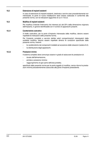 © UNI Pagina 14UNI 10779:2002
10.2 Estensione di impianti esistenti
In caso di estensione di impianti esistenti, destinata a servire aree precedentemente non
interessate, la parte di nuova installazione deve essere realizzata in conformità alla
presente norma, con le indicazioni aggiuntive di cui in 10.3.2.
10.3 Modiﬁca di impianti esistenti
Per modiﬁca s’intende l’intervento che interessi più del 25% della dimensione originaria
dell’impianto, in genere identiﬁcabile con il numero di apparecchi presenti.
10.3.1 Caratteristiche costruttive
A livello costruttivo, per la parte d’impianto interessata dalla modiﬁca, devono essere
rispettate le indicazioni della presente norma.
Per l’impianto completo a servizio del/dei solo/i compartimento/i interessato/i dalla
suddetta modiﬁca, devono essere rispettate almeno le condizioni speciﬁcate dalla
presente norma, inerenti:
- le caratteristiche dei componenti installati ad eccezione delle tubazioni (vedere 6.2);
- la distribuzione degli apparecchi.
10.3.2 Prestazioni minime
Il sistema completo deve comunque essere in grado di assicurare le prestazioni di:
- durata dell’alimentazione;
- portata e pressione minime;
- raggiungimento di ogni parte dell’area protetta;
speciﬁcati dalla presente norma per la parte oggetto di modiﬁca, senza ridurre le presta-
zioni minime precedentemente assicurate alla parte d’impianto preesistente.
 