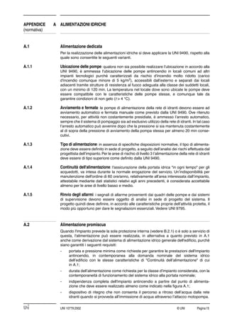 © UNI Pagina15UNI 10779:2002
APPENDICE A ALIMENTAZIONI IDRICHE
(normativa)
A.1 Alimentazione dedicata
Per la realizzazione delle alimentazioni idriche si deve applicare la UNI 9490, rispetto alla
quale sono consentite le seguenti varianti.
A.1.1 Ubicazione delle pompe: qualora non sia possibile realizzare l’ubicazione in accordo alla
UNI 9490, è ammessa l'ubicazione delle pompe antincendio in locali comuni ad altri
impianti tecnologici purché caratterizzati da rischio d'incendio molto ridotto (carico
d'incendio comunque minore di 5 kg/m2
), accessibili dall’esterno e separati dai locali
adiacenti tramite strutture di resistenza al fuoco adeguata alla classe dei suddetti locali,
con un minimo di 120 min. La temperatura nel locale dove sono ubicate le pompe deve
essere compatibile con le caratteristiche delle pompe stesse, e comunque tale da
garantire condizioni di non gelo (t > 4 °C).
A.1.2 Avviamento e fermata: le pompe di alimentazione della rete di idranti devono essere ad
avviamento automatico e fermata manuale come previsto dalla UNI 9490. Ove ritenuto
necessario, per attività non costantemente presidiate, è ammesso l’arresto automatico,
sempre che il sistema di pompaggio sia ad esclusivo utilizzo della rete di idranti. In tal caso
l’arresto automatico può avvenire dopo che la pressione si sia mantenuta costantemente
al di sopra della pressione di avviamento della pompa stessa per almeno 20 min conse-
cutivi.
A.1.3 Tipo di alimentazione: in assenza di speciﬁche disposizioni normative, il tipo di alimenta-
zione deve essere deﬁnito in sede di progetto, a seguito dell’analisi dei rischi effettuata dal
progettista dell’impianto. Per le aree di rischio di livello 3 l’alimentazione della rete di idranti
deve essere di tipo superiore come deﬁnito dalla UNI 9490.
A.1.4 Continuità dell'alimentazione: l'assicurazione della portata idrica "in ogni tempo" per gli
acquedotti, va intesa durante la normale erogazione del servizio. Un’indisponibilità per
manutenzione dell'ordine di 60 ore/anno, relativamente all’area interessata dall’impianto,
attestabile mediante dati statistici relativi agli anni precedenti, è considerata accettabile
almeno per le aree di livello basso e medio.
A.1.5 Rinvio degli allarmi: i segnali di allarme provenienti dai quadri delle pompe e dai sistemi
di supervisione devono essere oggetto di analisi in sede di progetto del sistema. Il
progetto quindi deve deﬁnire, in accordo alle caratteristiche proprie dell’attività protetta, il
modo più opportuno per dare le segnalazioni essenziali. Vedere UNI 9795.
A.2 Alimentazione promiscua
Quando l'impianto prevede la sola protezione interna (vedere B.2.1) o è solo a servizio di
questa, l'alimentazione può essere realizzata, in alternativa a quanto previsto in A.1
anche come derivazione dal sistema di alimentazione idrico generale dell'ediﬁcio, purché
siano garantiti i seguenti requisiti:
- portata e pressione minima come richieste per garantire le prestazioni dell'impianto
antincendio, in contemporanea alla domanda nominale del sistema idrico
dell’ediﬁcio con le stesse caratteristiche di "Continuità dell’alimentazione" di cui
in A.1;
- durata dell’alimentazione come richiesta per la classe d'impianto considerata, con la
contemporaneità di funzionamento del sistema idrico alla portata nominale;
- indipendenza completa dell'impianto antincendio a partire dal punto di alimenta-
zione che deve essere realizzato almeno come indicato nella ﬁgura A.1;
- dispositivo di ritegno che non consenta il percorso a ritroso dell’acqua dalla rete
idranti quando si provveda all’immissione di acqua attraverso l’attacco motopompa.
 