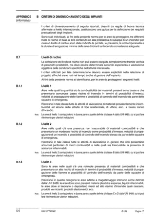 © UNI Pagina17UNI 10779:2002
APPENDICE B CRITERI DI DIMENSIONAMENTO DEGLI IMPIANTI
(informativa)
I criteri di dimensionamento di seguito riportati, desunti da regole di buona tecnica
affermate a livello internazionale, costituiscono una guida per la deﬁnizione dei requisiti
prestazionali degli impianti.
Sono stati individuati, ai ﬁni della presente norma per le aree da proteggere, tre differenti
livelli di rischio in base al loro contenuto ed alla probabilità di sviluppo di un incendio; per
ciascun livello di rischio sono state indicate le portate, le pressioni, le contemporaneità e
le durate di erogazione minime della rete di idranti antincendio considerate adeguate.
B.1 Livelli di rischio
La deﬁnizione del livello di rischio non può essere eseguita semplicemente tramite veriﬁca
di parametri prestabiliti, ma deve essere determinata secondo esperienza e valutazione
oggettiva delle condizioni speciﬁche dell'attività interessata.
I criteri utilizzati per tale determinazione devono essere esplicitati nella relazione di
progetto afﬁnché siano noti nel tempo anche al gestore dell'impianto.
Ai ﬁni della presente norma si identiﬁcano, per le aree da proteggere i seguenti livelli:
B.1.1 Livello 1
Aree nelle quali la quantità e/o la combustibilità dei materiali presenti sono basse e che
presentano comunque basso rischio di incendio in termini di probabilità d'innesco,
velocità di propagazione delle ﬁamme e possibilità di controllo dell’incendio da parte delle
squadre di emergenza.
Rientrano in tale classe tutte le attività di lavorazione di materiali prevalentemente incom-
bustibili ed alcune delle attività di tipo residenziale, di ufﬁcio, ecc., a basso carico
d'incendio.
Nota Le aree di livello 1 corrispondono in buona parte a quelle deﬁnite di classe A dalla UNI 9489, cui si può fare
riferimento per ulteriori indicazioni.
B.1.2 Livello 2
Aree nelle quali c’è una presenza non trascurabile di materiali combustibili e che
presentano un moderato rischio di incendio come probabilità d'innesco, velocità di propa-
gazione di un incendio e possibilità di controllo dell'incendio stesso da parte delle squadre
di emergenza.
Rientrano in tale classe tutte le attività di lavorazione in genere che non presentano
accumuli particolari di merci combustibili e nelle quali sia trascurabile la presenza di
sostanze inﬁammabili.
Nota Le aree di livello 2 corrispondono in buona parte a quelle deﬁnite di classe B dalla UNI 9489, cui si può fare
riferimento per ulteriori indicazioni.
B.1.3 Livello 3
Sono le aree nelle quali c’è una notevole presenza di materiali combustibili e che
presentano un alto rischio di incendio in termini di probabilità d'innesco, velocità di propa-
gazione delle ﬁamme e possibilità di controllo dell'incendio da parte delle squadre di
emergenza.
Rientrano in questa categoria le aree adibite a magazzinaggio intensivo come deﬁnito
dalla UNI 9489, le aree dove sono presenti materie plastiche espanse, liquidi inﬁammabili,
le aree dove si lavorano o depositano merci ad alto rischio d'incendio quali cascami,
prodotti vernicianti, prodotti elastomerici, ecc.
Nota Le aree di livello 3 corrispondono in buona parte a quelle deﬁnite di classe C e D dalla UNI 9489, cui si può
fare riferimento per ulteriori indicazioni.
 