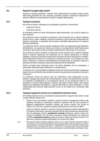 © UNI Pagina 18UNI 10779:2002
B.2 Requisiti di progetto degli impianti
Vengono di seguito speciﬁcati i requisiti minimi dell’impianto che devono essere soddi-
sfatti nella generalità dei casi; situazioni particolari possono comportare l’adozione di
soluzioni differenti da documentare a livello di progetto dell’impianto.
B.2.1 Tipologie di protezione
Per la rete di idranti si distinguono due tipologie di protezione, denominate:
- protezione interna;
- protezione esterna;
da intendersi riferite non tanto all’ubicazione degli idranti/naspi, ma al tipo di utilizzo cui
sono destinati.
Per protezione interna s'intende la protezione contro l'incendio che si ottiene mediante
idranti a muro o naspi, installati in modo da consentire il primo intervento sull'incendio da
distanza ravvicinata, e soprattutto tali da essere utilizzabili dalle persone che operano
all'interno dell'attività.
La protezione interna, che può essere realizzata anche con apparecchi posti all’esterno
del fabbricato, ove questo sia ritenuto più idoneo al conseguimento della ﬁnalità sopra
richiamata, deve essere riferita al singolo compartimento antincendio cui è asservita.
Per protezione esterna s'intende la protezione contro l'incendio che si ottiene mediante
idranti a colonna soprasuolo e/o sottosuolo con la relativa attrezzatura di corredo,
installati in modo da consentire la lotta contro l'incendio quando le dimensioni e caratteri-
stiche dell'incendio stesso non consentono di operare da vicino, ma richiedono un inter-
vento a distanza e un'azione essenzialmente di contenimento; la protezione esterna è
destinata ad essere utilizzata da personale speciﬁcamente addestrato.
Stante la ﬁnalità sopra richiamata essa è da riferire all’ediﬁcio nel suo complesso, a
prescindere dalla eventuale suddivisione in compartimenti.
In presenza di una rete pubblica predisposta anche per il servizio antincendio, questa può
essere ritenuta sufﬁciente come protezione esterna se garantisce le portate ed ubicazioni
necessarie.
La protezione interna ed esterna sono da considerare come indipendenti fra loro,
sebbene collegate alla stessa rete di alimentazione, quando simultaneamente presenti.
La necessità di installazione di una protezione interna, di una protezione esterna o di
entrambe in funzione delle tipologie di attività e dei livelli di rischio deﬁniti, deve essere
stabilita dal progettista dell’impianto a seguito dell’analisi di rischio effettuata, in modo
indipendente dal contenuto della presente norma, le cui ﬁnalità sono richiamate nella
premessa.
B.2.2 Tipologie di apparecchi previsti e loro caratteristiche idrauliche minime
Ai ﬁni della presente norma si considerano esclusivamente i seguenti tipi di idranti, naspi
e relativi attacchi (vedere 6.4):
- idranti a muro con attacchi, tubazioni, raccordi e lancia di erogazione conformi alla
speciﬁca normativa di riferimento, secondo il diametro DN 45; sono previste le
seguenti caratteristiche idrauliche: portata, per ciascun idrante, non minore di
0,002 m3
/s (120 l/min), pressione residua all’ingresso non minore di 0,2 MPa;
- naspi con attacchi, tubazioni, raccordi e lancia di erogazione conformi alla speciﬁca
normativa di riferimento, secondo il diametro DN 25; sono previste due diverse situa-
zioni di prestazioni minime: prestazione normale portata per ciascun naspo non
minore di 0,000584 m3
/s (35 l/min), pressione residua all’ingresso non minore di
0,2 MPa; prestazione elevata portata per ciascun naspo non minore di 0,001 m3
/s
(60 l/min), pressione residua all’ingresso non minore di 0,3 MPa.
Nota 1 Per pressione residua all’ingresso (valida per idranti a muro e naspi) s’intende la pressione valutata a
monte del punto di connessione dell’idrante o naspo alla rete di idranti in fase di erogazione;per ulteriori
approfondimenti si rimanda alle UNI EN 671-1 e UNI EN 671-2.Si precisa inoltre che per idrante/naspo
si intende il complesso costituito da valvola di intercettazione, tubazione ﬂessibile o semirigida e lancia.
 