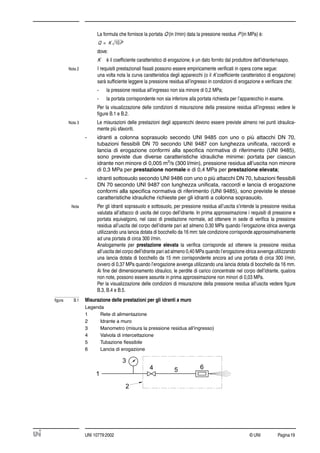 © UNI Pagina19UNI 10779:2002
La formula che fornisce la portata Q (in l/min) data la pressione residua P (in MPa) è:
dove:
K è il coefﬁciente caratteristico di erogazione; è un dato fornito dal produttore dell’idrante/naspo.
Nota 2 I requisiti prestazionali ﬁssati possono essere empiricamente veriﬁcati in opera come segue:
una volta nota la curva caratteristica degli apparecchi (o il K coefﬁciente caratteristico di erogazione)
sarà sufﬁciente leggere la pressione residua all’ingresso in condizioni di erogazione e veriﬁcare che:
- la pressione residua all’ingresso non sia minore di 0,2 MPa;
- la portata corrispondente non sia inferiore alla portata richiesta per l’apparecchio in esame.
Per la visualizzazione delle condizioni di misurazione della pressione residua all’ingresso vedere le
ﬁgure B.1 e B.2.
Nota 3 Le misurazioni delle prestazioni degli apparecchi devono essere previste almeno nei punti idraulica-
mente più sfavoriti.
- idranti a colonna soprasuolo secondo UNI 9485 con uno o più attacchi DN 70,
tubazioni ﬂessibili DN 70 secondo UNI 9487 con lunghezza uniﬁcata, raccordi e
lancia di erogazione conformi alla speciﬁca normativa di riferimento (UNI 9485),
sono previste due diverse caratteristiche idrauliche minime: portata per ciascun
idrante non minore di 0,005 m3
/s (300 l/min), pressione residua all’uscita non minore
di 0,3 MPa per prestazione normale e di 0,4 MPa per prestazione elevata;
- idranti sottosuolo secondo UNI 9486 con uno o più attacchi DN 70, tubazioni ﬂessibili
DN 70 secondo UNI 9487 con lunghezza uniﬁcata, raccordi e lancia di erogazione
conformi alla speciﬁca normativa di riferimento (UNI 9485), sono previste le stesse
caratteristiche idrauliche richieste per gli idranti a colonna soprasuolo.
Nota Per gli idranti soprasuolo e sottosuolo, per pressione residua all’uscita s’intende la pressione residua
valutata all’attacco di uscita del corpo dell’idrante. In prima approssimazione i requisiti di pressione e
portata equivalgono, nel caso di prestazione normale, ad ottenere in sede di veriﬁca la pressione
residua all’uscita del corpo dell’idrante pari ad almeno 0,30 MPa quando l’erogazione idrica avvenga
utilizzando una lancia dotata di bocchello da 16 mm: tale condizione corrisponde approssimativamente
ad una portata di circa 300 l/min.
Analogamente per prestazione elevata la veriﬁca corrisponde ad ottenere la pressione residua
all’uscita del corpo dell’idrante pari ad almeno 0,40 MPa quando l’erogazione idrica avvenga utilizzando
una lancia dotata di bocchello da 15 mm corrispondente ancora ad una portata di circa 300 l/min,
ovvero di 0,37 MPa quando l’erogazione avvenga utilizzando una lancia dotata di bocchello da 16 mm.
Ai ﬁne del dimensionamento idraulico, le perdite di carico concentrate nel corpo dell’idrante, qualora
non note, possono essere assunte in prima approssimazione non minori di 0,03 MPa.
Per la visualizzazione delle condizioni di misurazione della pressione residua all’uscita vedere ﬁgure
B.3, B.4 e B.5.
ﬁgura B.1 Misurazione delle prestazioni per gli idranti a muro
Legenda
1 Rete di alimentazione
2 Idrante a muro
3 Manometro (misura la pressione residua all’ingresso)
4 Valvola di intercettazione
5 Tubazione ﬂessibile
6 Lancia di erogazione
Q K 10P=
 