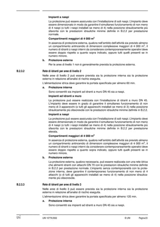 © UNI Pagina23UNI 10779:2002
Impianti a naspi
La protezione può essere assicurata con l’installazione di soli naspi. L’impianto deve
essere dimensionato in modo da garantire il simultaneo funzionamento di non meno
di 4 naspi (o tutti i naspi installati se meno di 4) nella posizione idraulicamente più
sfavorita con le prestazioni idrauliche minime deﬁnite in B.2.2 per prestazione
normale.
Compartimenti maggiori di 4 000 m2
In assenza di protezione esterna, qualora nell’ambito dell’attività sia previsto almeno
un compartimento antincendio di dimensioni complessive maggiori di 4 000 m2
, il
numero di idranti o naspi interni da considerare contemporaneamente operativi deve
essere doppio rispetto a quanto sopra indicato, oppure tutti quelli presenti se in
numero minore.
b. Protezione esterna
Per le aree di livello 1 non è generalmente prevista la protezione esterna.
B.2.3.2 Rete di idranti per aree di livello 2
Nelle aree di livello 2 può essere prevista sia la protezione interna sia la protezione
esterna in relazione all’analisi di rischio eseguita.
L'alimentazione idrica deve garantire la portata speciﬁcata per almeno 60 min.
a. Protezione interna
Sono consentiti sia impianti ad idranti a muro DN 45 sia a naspi.
Impianti ad idranti a muro
La protezione può essere realizzata con l’installazione di idranti a muro DN 45.
L'impianto deve essere in grado di garantire il simultaneo funzionamento di non
meno di 3 apparecchi (o tutti gli apparecchi installati se meno di 3) nella posizione
idraulicamente più sfavorevole con le prestazioni idrauliche minime deﬁnite in B.2.2.
Impianti a naspi
La protezione può essere assicurata con l’installazione di soli naspi. L’impianto deve
essere dimensionato in modo da garantire il simultaneo funzionamento di non meno
di 4 naspi (o tutti i naspi installati se meno di 4) nella posizione idraulicamente più
sfavorita con le prestazioni idrauliche minime deﬁnite in B.2.2 per prestazione
elevata.
Compartimenti maggiori di 4 000 m2
In assenza di protezione esterna, qualora nell’ambito dell’attività sia previsto almeno
un compartimento antincendio di dimensioni complessive maggiori di 4 000 m2
, il
numero di idranti o naspi interni da considerare contemporaneamente operativi deve
essere doppio rispetto a quanto sopra indicato, oppure tutti quelli presenti se in
numero minore.
b. Protezione esterna
La protezione esterna, qualora necessaria, può essere realizzata con una rete idrica
che alimenti idranti con attacchi DN 70 con le prestazioni idrauliche minime deﬁnite
in B.2.2 per prestazione normale. L’impianto senza contemporaneità con la prote-
zione interna, deve garantire il contemporaneo funzionamento di non meno di 4
attacchi (o di tutti gli apparecchi installati se meno di 4) nella posizione idraulica-
mente più sfavorevole.
B.2.3.3 Rete di idranti per aree di livello 3
Nelle aree di livello 3 può essere prevista sia la protezione interna sia la protezione
esterna in relazione all’analisi di rischio eseguita.
L'alimentazione idrica deve garantire la portata speciﬁcata per almeno 120 min.
a. Protezione interna
Sono consentiti sia impianti ad idranti a muro DN 45 sia a naspi.
 