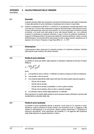 © UNI Pagina25UNI 10779:2002
APPENDICE C CALCOLO IDRAULICO DELLE TUBAZIONI
(normativa)
C.1 Generalità
Il calcolo idraulico della rete di tubazioni consente di dimensionare ogni tratto di tubazione
in base alle perdite di carico distribuite e localizzate che si hanno in quel tratto.
Nota Tenendo in considerazione le UNI EN 671-1 e UNI EN 671-2, che deﬁniscono la portata degli idranti a muro
e dei naspi solo in funzione della caratteristica di erogazione dell’idrante/naspo e della pressione al punto
di attacco dell’idrante/naspo stesso alla rete di tubazioni, non occorre preoccuparsi di veriﬁcare le portate
al bocchello, né di tenere conto delle perdite di carico nelle tubazioni ﬂessibili, ecc., ma è sufﬁciente
conoscere la caratteristica di erogazione dell’idrante o naspo (in termini di coefﬁciente caratteristico di
erogazione K dell’apparecchiatura, che deve essere stabilito dal costruttore dell’idrante o naspo). La portata
dell’idrante/naspo è univocamente deﬁnita dalla pressione al punto di attacco secondo l’espressione con Q
espresso in litri al minuto e P espresso in mega Pascal (MPa):
C.2 Alimentazione
L'alimentazione deve assicurare la massima portata e la massima pressione richieste
dall'impianto quali risultano dal calcolo idraulico.
C.3 Perdite di carico distribuite
Le perdite di carico per attrito nelle tubazioni si calcolano mediante la formula di Hazen
Williams:
dove:
p è la perdita di carico unitaria, in millimetri di colonna d’acqua al metro di tubazione;
Q è la portata, in litri al minuto;
C è la costante dipendente dalla natura del tubo che deve essere assunta uguale a:
- 100 per tubi di ghisa;
- 120 per tubi di acciaio;
- 140 per tubi di acciaio inossidabile, in rame e ghisa rivestita;
- 150 per tubi di plastica, ﬁbra di vetro e materiali analoghi;
D è il diametro interno medio della tubazione, in millimetri.
Altre espressioni di calcolo delle perdite di carico possono essere utilizzate in accordo alle
caratteristiche costruttive della rete.
C.4 Perdite di carico localizzate
Le perdite di carico localizzate dovute ai raccordi, curve, pezzi a T e raccordi a croce,
attraverso i quali la direzione di ﬂusso subisce una variazione di 45° o maggiore e alle
valvole di intercettazione e di non-ritorno, devono essere trasformate in "lunghezza di
tubazione equivalente" come speciﬁcato nel prospetto C.1 ed aggiunte alla lunghezza
reale della tubazione di uguale diametro e natura.
Q K 10P=
p
6,05 Q
1,85
10
9
⋅ ⋅
C
1,85
D
4,87
⋅
-------------------------------------------=
 