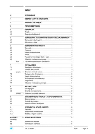 INDICE
© UNI Pagina IIIUNI 10779:2002
0 INTRODUZIONE 1
1 SCOPO E CAMPO DI APPLICAZIONE 1
2 RIFERIMENTI NORMATIVI 1
3 TERMINI E DEFINIZIONI 2
4 GENERALITÀ 4
4.1 Finalità ............................................................................................................................................................ 4
4.2 Estensione degli impianti...................................................................................................................... 4
5 COMPOSIZIONE DEGLI IMPIANTI E REQUISITI DELLE ALIMENTAZIONI 5
5.1 Composizione degli impianti............................................................................................................... 5
5.2 Alimentazione idrica................................................................................................................................ 5
6 COMPONENTI DEGLI IMPIANTI 5
6.1 Generalità...................................................................................................................................................... 5
6.2 Tubazioni....................................................................................................................................................... 5
6.3 Valvole di intercettazione...................................................................................................................... 6
6.4 Idranti............................................................................................................................................................... 6
6.5 Tubazioni antincendio per idranti e naspi.................................................................................... 7
6.6 Attacchi di mandata per autopompa............................................................................................... 7
figura 1 Tipo di attacco per autopompa Vigili del Fuoco................................................................................. 7
7 INSTALLAZIONE 8
7.1 Installazione delle tubazioni................................................................................................................ 8
7.2 Sostegni delle tubazioni........................................................................................................................ 9
prospetto 1 Dimensione minima dei sostegni............................................................................................................. 9
7.3 Collegamenti di alimentazione........................................................................................................ 10
7.4 Valvole di intercettazione................................................................................................................... 10
7.5 Posizionamento di idranti e naspi................................................................................................. 10
7.6 Segnalazioni............................................................................................................................................. 11
7.7 Attacchi di mandata per autopompa............................................................................................ 11
8 PROGETTAZIONE 12
8.1 Dati di progetto........................................................................................................................................ 12
8.2 Criteri di dimensionamento............................................................................................................... 12
prospetto 2 Dimensione minima delle diramazioni................................................................................................ 12
9 DOCUMENTAZIONE, COLLAUDI E VERIFICHE PERIODICHE 12
9.1 Documentazione.................................................................................................................................... 12
9.2 Collaudo degli impianti........................................................................................................................ 12
9.3 Esercizio e verifica dell'impianto.................................................................................................... 13
10 INTERVENTI SU IMPIANTI ESISTENTI 13
10.1 Generalità................................................................................................................................................... 13
10.2 Estensione di impianti esistenti...................................................................................................... 14
10.3 Modifica di impianti esistenti............................................................................................................ 14
APPENDICE A ALIMENTAZIONI IDRICHE 15
(normativa)
A.1 Alimentazione dedicata ...................................................................................................................... 15
A.2 Alimentazione promiscua.................................................................................................................. 15
 