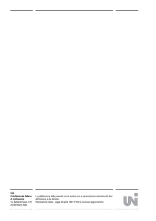 La pubblicazione della presente norma avviene con la partecipazione volontaria dei Soci,
dell’Industria e dei Ministeri.
Riproduzione vietata - Legge 22 aprile 1941 Nº 633 e successivi aggiornamenti.
UNI
Ente Nazionale Italiano
di Uniﬁcazione
Via Battistotti Sassi, 11B
20133 Milano, Italia
 