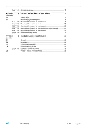 © UNI Pagina IVUNI 10779:2002
figura A.1 Alimentazione promiscua ....................................................................................................................... 16
APPENDICE B CRITERI DI DIMENSIONAMENTO DEGLI IMPIANTI 17
(informativa)
B.1 Livelli di rischio........................................................................................................................................ 17
B.2 Requisiti di progetto degli impianti............................................................................................... 18
figura B.1 Misurazione delle prestazioni per gli idranti a muro...................................................................... 19
figura B.2 Misurazione delle prestazioni per i naspi.......................................................................................... 20
figura B.3 Misurazione delle prestazioni per idranti soprasuolo.................................................................... 20
figura B.4 Misurazione delle prestazioni per idranti sottosuolo con attacco a baionetta ...................... 21
figura B.5 Misurazione delle prestazioni per idranti sottosuolo ..................................................................... 21
prospetto B.1 Dimensionamento degli impianti.......................................................................................................... 22
APPENDICE C CALCOLO IDRAULICO DELLE TUBAZIONI 25
(normativa)
C.1 Generalità.................................................................................................................................................. 25
C.2 Alimentazione.......................................................................................................................................... 25
C.3 Perdite di carico distribuite............................................................................................................... 25
C.4 Perdite di carico localizzate............................................................................................................. 25
prospetto C.1 Lunghezza di tubazione equivalente.................................................................................................. 26
C.5 Velocità di flusso e pressione cinetica....................................................................................... 26
 