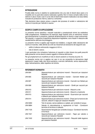 © UNI Pagina1UNI 10779:2002
0 INTRODUZIONE
Finalità della norma è stabilire le caratteristiche che una rete di idranti deve avere e le
modalità con le quali deve essere realizzata e gestita. Non è invece compito della norma
deﬁnire in alcun modo i casi in cui la rete di idranti deve essere realizzata e se essa debba
includere la protezione interna, esterna o entrambe.
Tale decisione deve essere presa a seguito del processo di analisi e valutazione del
rischio di incendio per l’attività in esame.
1 SCOPO E CAMPO DI APPLICAZIONE
La presente norma speciﬁca i requisiti costruttivi e prestazionali minimi da soddisfare
nella progettazione, installazione ed esercizio degli impianti idrici di estinzione incendi
permanentemente in pressione, destinati all’alimentazione di idranti e naspi antincendio.
Tali requisiti, in assenza di speciﬁche disposizioni legislative, sono ﬁssati in relazione alle
caratteristiche dell’area da proteggere.
La presente norma si applica agli impianti da installare, a seguito della valutazione del
rischio di incendio, nelle attività sia civili sia industriali ad esclusione dei seguenti casi:
- ediﬁci di altezza antincendio maggiore di 45 m;
- rete di idranti a secco.
I casi particolari che richiedono l’adozione di requisiti e criteri diversi da quelli prescritti
dalla presente norma devono essere oggetto di diversa deﬁnizione.
Per gli ampliamenti e/o modiﬁche di rete di idranti esistenti si rimanda al punto 10.
La presente norma non si applica nei casi in cui sia consentita la derivazione degli
apparecchi (naspi) dalla rete idrico-sanitaria a servizio dell’attività, senza separazione,
dopo l’alimentazione, delle rispettive reti idriche.
2 RIFERIMENTI NORMATIVI
UNI 804 Apparecchiature per estinzione incendi - Raccordi per tubazioni
ﬂessibili
UNI 805 Apparecchiature per estinzione incendi - Cannotti ﬁlettati per
raccordi per tubazioni ﬂessibili
UNI 807 Apparecchiature per estinzione incendi - Cannotti non ﬁlettati per
raccordi per tubazioni ﬂessibili
UNI 808 Apparecchiature per estinzione incendi - Girelli per raccordi per
tubazioni ﬂessibili
UNI 810 Apparecchiature per estinzione incendi - Attacchi a vite
UNI 811 Apparecchiature per estinzione incendi - Attacchi a madrevite
UNI 813 Apparecchiature per estinzione incendi - Guarnizioni per raccordi
e attacchi per tubazioni ﬂessibili
UNI 814 Apparecchiature per estinzione incendi - Chiavi per la manovra dei
raccordi, attacchi e tappi per tubazioni ﬂessibili
UNI 6363 Tubi di acciaio, senza saldatura e saldati, per condotte di acqua
UNI 6884 Valvole di intercettazione e regolazione di ﬂuidi - Condizioni
tecniche di fornitura e collaudo
UNI 7125 Saracinesche ﬂangiate per condotte d’acqua - Condizioni tecniche
di fornitura
UNI 7421 Apparecchiature per estinzione incendi - Tappi per valvole e
raccordi per tubazioni ﬂessibili
UNI 7422 Apparecchiature per estinzione incendi - Requisiti delle legature
per tubazioni ﬂessibili
 