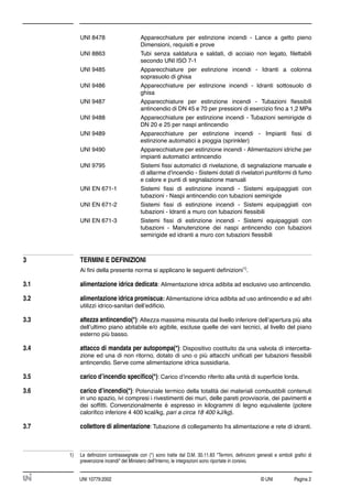 © UNI Pagina 2UNI 10779:2002
UNI 8478 Apparecchiature per estinzione incendi - Lance a getto pieno
Dimensioni, requisiti e prove
UNI 8863 Tubi senza saldatura e saldati, di acciaio non legato, ﬁlettabili
secondo UNI ISO 7-1
UNI 9485 Apparecchiature per estinzione incendi - Idranti a colonna
soprasuolo di ghisa
UNI 9486 Apparecchiature per estinzione incendi - Idranti sottosuolo di
ghisa
UNI 9487 Apparecchiature per estinzione incendi - Tubazioni ﬂessibili
antincendio di DN 45 e 70 per pressioni di esercizio ﬁno a 1,2 MPa
UNI 9488 Apparecchiature per estinzione incendi - Tubazioni semirigide di
DN 20 e 25 per naspi antincendio
UNI 9489 Apparecchiature per estinzione incendi - Impianti ﬁssi di
estinzione automatici a pioggia (sprinkler)
UNI 9490 Apparecchiature per estinzione incendi - Alimentazioni idriche per
impianti automatici antincendio
UNI 9795 Sistemi ﬁssi automatici di rivelazione, di segnalazione manuale e
di allarme d'incendio - Sistemi dotati di rivelatori puntiformi di fumo
e calore e punti di segnalazione manuali
UNI EN 671-1 Sistemi ﬁssi di estinzione incendi - Sistemi equipaggiati con
tubazioni - Naspi antincendio con tubazioni semirigide
UNI EN 671-2 Sistemi ﬁssi di estinzione incendi - Sistemi equipaggiati con
tubazioni - Idranti a muro con tubazioni ﬂessibili
UNI EN 671-3 Sistemi ﬁssi di estinzione incendi - Sistemi equipaggiati con
tubazioni - Manutenzione dei naspi antincendio con tubazioni
semirigide ed idranti a muro con tubazioni ﬂessibili
3 TERMINI E DEFINIZIONI
Ai ﬁni della presente norma si applicano le seguenti deﬁnizioni1)
.
3.1 alimentazione idrica dedicata:

Alimentazione idrica adibita ad esclusivo uso antincendio.
3.2 alimentazione idrica promiscua: Alimentazione idrica adibita ad uso antincendio e ad altri
utilizzi idrico-sanitari dell’ediﬁcio.
3.3 altezza antincendio(*): Altezza massima misurata dal livello inferiore dell’apertura più alta
dell’ultimo piano abitabile e/o agibile, escluse quelle dei vani tecnici, al livello del piano
esterno più basso.
3.4 attacco di mandata per autopompa(*): Dispositivo costituito da una valvola di intercetta-
zione ed una di non ritorno, dotato di uno o più attacchi uniﬁcati per tubazioni ﬂessibili
antincendio. Serve come alimentazione idrica sussidiaria.
3.5 carico d’incendio speciﬁco(*): Carico d’incendio riferito alla unità di superﬁcie lorda.
3.6 carico d’incendio(*): Potenziale termico della totalità dei materiali combustibili contenuti
in uno spazio, ivi compresi i rivestimenti dei muri, delle pareti provvisorie, dei pavimenti e
dei sofﬁtti. Convenzionalmente è espresso in kilogrammi di legno equivalente (potere
caloriﬁco inferiore 4 400 kcal/kg, pari a circa 18 400 kJ/kg).
3.7 collettore di alimentazione: Tubazione di collegamento fra alimentazione e rete di idranti.
1) Le deﬁnizioni contrassegnate con (*) sono tratte dal D.M. 30.11.83 "Termini, deﬁnizioni generali e simboli graﬁci di
prevenzione incendi" del Ministero dell’Interno, le integrazioni sono riportate in corsivo.
 