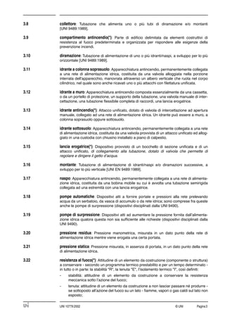 © UNI Pagina3UNI 10779:2002
3.8 collettore: Tubazione che alimenta uno o più tubi di diramazione e/o montanti
[UNI 9489:1989].
3.9 compartimento antincendio(*): Parte di ediﬁcio delimitata da elementi costruttivi di
resistenza al fuoco predeterminata e organizzata per rispondere alle esigenze della
prevenzione incendi.
3.10 diramazione: Tubazione di alimentazione di uno o più idranti/naspi, a sviluppo per lo più
orizzontale [UNI 9489:1989].
3.11 idrante a colonna soprasuolo: Apparecchiatura antincendio, permanentemente collegata
a una rete di alimentazione idrica, costituita da una valvola alloggiata nella porzione
interrata dell'apparecchio, manovrata attraverso un albero verticale che ruota nel corpo
cilindrico, nel quale sono anche ricavati uno o più attacchi con ﬁlettatura uniﬁcata.
3.12 idrante a muro: Apparecchiatura antincendio composta essenzialmente da una cassetta,
o da un portello di protezione, un supporto della tubazione, una valvola manuale di inter-
cettazione, una tubazione ﬂessibile completa di raccordi, una lancia erogatrice.
3.13 idrante antincendio(*): Attacco uniﬁcato, dotato di valvola di intercettazione ad apertura
manuale, collegato ad una rete di alimentazione idrica. Un idrante può essere a muro, a
colonna soprasuolo oppure sottosuolo.
3.14 idrante sottosuolo: Apparecchiatura antincendio, permanentemente collegata a una rete
di alimentazione idrica, costituita da una valvola provvista di un attacco uniﬁcato ed allog-
giato in una custodia con chiusino installato a piano di calpestio.
3.15 lancia erogatrice(*): Dispositivo provvisto di un bocchello di sezione uniﬁcata e di un
attacco uniﬁcato, di collegamento alla tubazione, dotato di valvola che permette di
regolare e dirigere il getto d’acqua.
3.16 montante: Tubazione di alimentazione di idranti/naspi e/o diramazioni successive, a
sviluppo per lo più verticale [UNI EN 9489:1989].
3.17 naspo: Apparecchiatura antincendio, permanentemente collegata a una rete di alimenta-
zione idrica, costituita da una bobina mobile su cui è avvolta una tubazione semirigida
collegata ad una estremità con una lancia erogatrice.
3.18 pompe automatiche: Dispositivi atti a fornire portate e pressioni alla rete prelevando
acqua da un serbatoio, da vasca di accumulo o da rete idrica; sono comprese fra queste
anche le pompe di surpressione (dispositivi disciplinati dalla UNI 9490).
3.19 pompe di surpressione: Dispositivi atti ad aumentare la pressione fornita dall’alimenta-
zione idrica qualora questa non sia sufﬁciente alle richieste (dispositivi disciplinati dalla
UNI 9490).
3.20 pressione residua: Pressione manometrica, misurata in un dato punto della rete di
alimentazione idrica mentre viene erogata una certa portata.
3.21 pressione statica: Pressione misurata, in assenza di portata, in un dato punto della rete
di alimentazione idrica.
3.22 resistenza al fuoco(*): Attitudine di un elemento da costruzione (componente o struttura)
a conservare - secondo un programma termico prestabilito e per un tempo determinato -
in tutto o in parte: la stabilità "R", la tenuta "E", l’isolamento termico "I", così deﬁniti:
- stabilità: attitudine di un elemento da costruzione a conservare la resistenza
meccanica sotto l’azione del fuoco;
- tenuta: attitudine di un elemento da costruzione a non lasciar passare né produrre -
se sottoposto all’azione del fuoco su un lato - ﬁamme, vapori o gas caldi sul lato non
esposto;
 