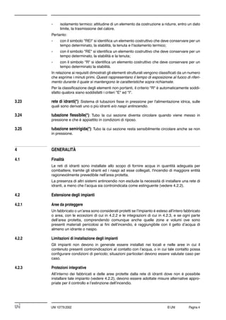 © UNI Pagina 4UNI 10779:2002
- isolamento termico: attitudine di un elemento da costruzione a ridurre, entro un dato
limite, la trasmissione del calore.
Pertanto:
- con il simbolo "REI" si identiﬁca un elemento costruttivo che deve conservare per un
tempo determinato, la stabilità, la tenuta e l’isolamento termico;
- con il simbolo "RE" si identiﬁca un elemento costruttivo che deve conservare per un
tempo determinato, la stabilità e la tenuta;
- con il simbolo "R" si identiﬁca un elemento costruttivo che deve conservare per un
tempo determinato la stabilità.
In relazione ai requisiti dimostrati gli elementi strutturali vengono classiﬁcati da un numero
che esprime i minuti primi. Questi rappresentano il tempo di esposizione al fuoco di riferi-
mento durante il quale si mantengono le caratteristiche sopra richiamate.
Per la classiﬁcazione degli elementi non portanti, il criterio "R" è automaticamente soddi-
sfatto qualora siano soddisfatti i criteri "E" ed "I".
3.23 rete di idranti(*): Sistema di tubazioni ﬁsse in pressione per l'alimentazione idrica, sulle
quali sono derivati uno o più idranti e/o naspi antincendio.
3.24 tubazione ﬂessibile(*): Tubo la cui sezione diventa circolare quando viene messo in
pressione e che è appiattito in condizioni di riposo.
3.25 tubazione semirigida(*): Tubo la cui sezione resta sensibilmente circolare anche se non
in pressione.
4 GENERALITÀ
4.1 Finalità
Le reti di idranti sono installate allo scopo di fornire acqua in quantità adeguata per
combattere, tramite gli idranti ed i naspi ad esse collegati, l'incendio di maggiore entità
ragionevolmente prevedibile nell'area protetta.
La presenza di altri sistemi antincendio non esclude la necessità di installare una rete di
idranti, a meno che l’acqua sia controindicata come estinguente (vedere 4.2.2).
4.2 Estensione degli impianti
4.2.1 Aree da proteggere
Un fabbricato o un’area sono considerati protetti se l’impianto è esteso all’intero fabbricato
o area, con le eccezioni di cui in 4.2.2 e le integrazioni di cui in 4.2.3, e se ogni parte
dell’area protetta, comprendendo comunque anche quelle zone e volumi ove sono
presenti materiali pericolosi ai ﬁni dell’incendio, è raggiungibile con il getto d’acqua di
almeno un idrante o naspo.
4.2.2 Limitazioni di installazione degli impianti
Gli impianti non devono in generale essere installati nei locali e nelle aree in cui il
contenuto presenti controindicazioni al contatto con l’acqua, o in cui tale contatto possa
conﬁgurare condizioni di pericolo; situazioni particolari devono essere valutate caso per
caso.
4.2.3 Protezioni integrative
All’interno dei fabbricati e delle aree protette dalla rete di idranti dove non è possibile
installare tale impianto (vedere 4.2.2), devono essere adottate misure alternative appro-
priate per il controllo e l’estinzione dell’incendio.
 