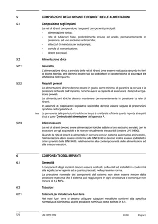 © UNI Pagina5UNI 10779:2002
5 COMPOSIZIONE DEGLI IMPIANTI E REQUISITI DELLE ALIMENTAZIONI
5.1 Composizione degli impianti
Le reti di idranti comprendono i seguenti componenti principali:
- alimentazione idrica;
- rete di tubazioni ﬁsse, preferibilmente chiuse ad anello, permanentemente in
pressione, ad uso esclusivo antincendio;
- attacco/i di mandata per autopompa;
- valvole di intercettazione;
- idranti e/o naspi.
5.2 Alimentazione idrica
5.2.1 Generalità
L'alimentazione idrica a servizio delle reti di idranti deve essere realizzata secondo i criteri
di buona tecnica, che devono essere tali da soddisfare le caratteristiche di sicurezza ed
afﬁdabilità dell’impianto.
5.2.2 Requisiti generali
Le alimentazioni idriche devono essere in grado, come minimo, di garantire la portata e la
pressione richiesta dall’impianto, nonché avere la capacità di assicurare i tempi di eroga-
zione previsti.
Le alimentazioni idriche devono mantenere permanentemente in pressione la rete di
idranti.
In assenza di disposizioni legislative speciﬁche devono essere seguite le prescrizioni
riportate nell’appendice A.
Nota La permanenza delle prestazioni idrauliche nel tempo è considerata sufﬁciente quando risponde ai requisiti
di cui al punto "Continuità dell'alimentazione" dell’appendice A.
5.2.3 Interconnessioni
Le reti di idranti devono avere alimentazioni idriche adibite a loro esclusivo servizio con le
eccezioni per gli acquedotti e le riserve virtualmente inesauribili (vedere UNI 9490).
Quando la rete di idranti è alimentata in comune con un sistema automatico antincendio,
l'alimentazione deve essere conforme alla UNI 9490 e devono inoltre essere soddisfatti i
criteri previsti dalla UNI 9489, relativamente alla contemporaneità delle alimentazioni ed
alle interconnessioni.
6 COMPONENTI DEGLI IMPIANTI
6.1 Generalità
I componenti degli impianti devono essere costruiti, collaudati ed installati in conformità
alla legislazione vigente ed a quanto precisato nella presente norma.
La pressione nominale dei componenti del sistema non deve essere minore della
pressione massima che il sistema può raggiungere in ogni circostanza e comunque non
minore di 1,2 MPa.
6.2 Tubazioni
6.2.1 Tubazioni per installazione fuori terra
Nei tratti fuori terra si devono utilizzare tubazioni metalliche conformi alla speciﬁca
normativa di riferimento, aventi pressione nominale come deﬁnite in 6.1.
 