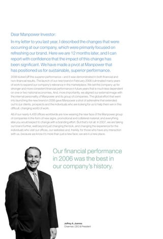Dear Manpower Investor:
In my letter to you last year, I described the changes that were
occurring at our company, which were primarily focused on
refreshing our brand. Here we are 12 months later, and I can
report with conﬁdence that the impact of this change has
been signiﬁcant. We have made a pivot at Manpower that
has positioned us for sustainable, superior performance.
2006 kicked off this superior performance – and it was demonstrated in both ﬁnancial and
non-ﬁnancial results. The launch of our new brand in February 2006 culminated many years
of work to expand our company’s relevance in the marketplace. We set the company up for
stronger and more consistent ﬁnancial performance in future years that is much less dependent
on one or two national economies. And, more importantly, we aligned our external image with
the internal personality of Manpower and its group of companies. The global effort that went
into launching the new brand in 2006 gave Manpower a shot of adrenaline that extended
out to our clients, prospects and the individuals who are looking for us to help them win in this
difﬁcult, changing world of work.

All of our nearly 4,400 ofﬁces worldwide are now wearing the new face of the Manpower group
of companies in the form of new signs, promotional and collateral material, and everything
else you would expect to change with a branding effort. But that’s not all. In 2007, we are taking
our brand further, well beyond just changing the look, and changing the experience for the
individuals who visit our ofﬁces, our websites and, frankly, for those who have any interaction
with us, because we know it’s more than just a new face; we are in a new place.




                                    Our ﬁnancial performance
                                    in 2006 was the best in
                                    our company’s history.




                                              Jeffrey A. Joerres
                                              Chairman, CEO & President
 