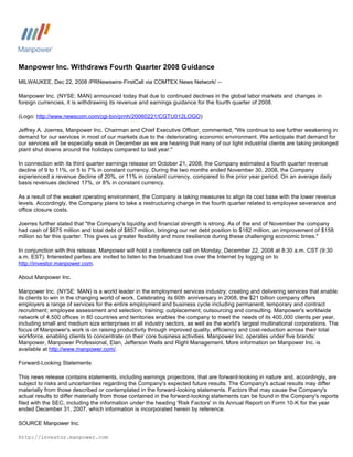 Manpower Inc. Withdraws Fourth Quarter 2008 Guidance
MILWAUKEE, Dec 22, 2008 /PRNewswire-FirstCall via COMTEX News Network/ --

Manpower Inc. (NYSE: MAN) announced today that due to continued declines in the global labor markets and changes in
foreign currencies, it is withdrawing its revenue and earnings guidance for the fourth quarter of 2008.

(Logo: http://www.newscom.com/cgi-bin/prnh/20060221/CGTU012LOGO)

Jeffrey A. Joerres, Manpower Inc. Chairman and Chief Executive Officer, commented, quot;We continue to see further weakening in
demand for our services in most of our markets due to the deteriorating economic environment. We anticipate that demand for
our services will be especially weak in December as we are hearing that many of our light industrial clients are taking prolonged
plant shut downs around the holidays compared to last year.quot;

In connection with its third quarter earnings release on October 21, 2008, the Company estimated a fourth quarter revenue
decline of 9 to 11%, or 5 to 7% in constant currency. During the two months ended November 30, 2008, the Company
experienced a revenue decline of 20%, or 11% in constant currency, compared to the prior year period. On an average daily
basis revenues declined 17%, or 8% in constant currency.

As a result of the weaker operating environment, the Company is taking measures to align its cost base with the lower revenue
levels. Accordingly, the Company plans to take a restructuring charge in the fourth quarter related to employee severance and
office closure costs.

Joerres further stated that quot;the Company's liquidity and financial strength is strong. As of the end of November the company
had cash of $675 million and total debt of $857 million, bringing our net debt position to $182 million, an improvement of $158
million so far this quarter. This gives us greater flexibility and more resilience during these challenging economic times.quot;

In conjunction with this release, Manpower will hold a conference call on Monday, December 22, 2008 at 8:30 a.m. CST (9:30
a.m. EST). Interested parties are invited to listen to the broadcast live over the Internet by logging on to
http://investor.manpower.com.

About Manpower Inc.

Manpower Inc. (NYSE: MAN) is a world leader in the employment services industry; creating and delivering services that enable
its clients to win in the changing world of work. Celebrating its 60th anniversary in 2008, the $21 billion company offers
employers a range of services for the entire employment and business cycle including permanent, temporary and contract
recruitment; employee assessment and selection; training; outplacement; outsourcing and consulting. Manpower's worldwide
network of 4,500 offices in 80 countries and territories enables the company to meet the needs of its 400,000 clients per year,
including small and medium size enterprises in all industry sectors, as well as the world's largest multinational corporations. The
focus of Manpower's work is on raising productivity through improved quality, efficiency and cost-reduction across their total
workforce, enabling clients to concentrate on their core business activities. Manpower Inc. operates under five brands:
Manpower, Manpower Professional, Elan, Jefferson Wells and Right Management. More information on Manpower Inc. is
available at http://www.manpower.com/.

Forward-Looking Statements

This news release contains statements, including earnings projections, that are forward-looking in nature and, accordingly, are
subject to risks and uncertainties regarding the Company's expected future results. The Company's actual results may differ
materially from those described or contemplated in the forward-looking statements. Factors that may cause the Company's
actual results to differ materially from those contained in the forward-looking statements can be found in the Company's reports
filed with the SEC, including the information under the heading 'Risk Factors' in its Annual Report on Form 10-K for the year
ended December 31, 2007, which information is incorporated herein by reference.

SOURCE Manpower Inc.

http://investor.manpower.com
 