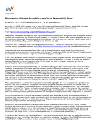 Manpower Inc. Releases Second Corporate Social Responsibility Report
MILWAUKEE, Dec 22, 2008 /PRNewswire-FirstCall via COMTEX News Network/ --

Manpower Inc. (NYSE: MAN) released today its second Corporate Social Responsibility Report, a review of the company's
global efforts in developing sustainable workforce strategies and socially inclusive working environments.

(Logo: http://www.newscom.com/cgi-bin/prnh/20060221/CGTU012LOGO )

quot;Manpower is committed to making a long-term, significant difference in people's lives through workforce development, disaster
recovery, reaching refugees and combating human trafficking. Our business is, in and of itself, socially responsible and one of
the most human of industries. Connecting people to sustainable work has never been more important than it is during today's
economic climate,quot; said Jeffrey A. Joerres, Manpower Inc. Chairman and CEO.

Manpower's 2007 CSR Report, titled quot;Connecting People to Possibilities,quot; provides an update of the company's activities. The
complete report is available for download at http://www.manpower.com/social/srreport.cfm in the Social Responsibility section.

Highlights of the report include details of Manpower's role as an agent of positive social change. Through workforce
development programs, which form the cornerstone of the company's social responsibility agenda, Manpower helps thousands
of unemployed and underemployed people find sustainable employment every day.

In 2007 alone, Manpower initiated more than 50 new workforce development programs worldwide. Each was developed to help
disenfranchised job seekers overcome the challenges that they encounter when they try to enter, or re-enter, the workforce.
Last year, Manpower's programs helped more than 27,000 people find work, by providing the support and training
opportunities they might not have had otherwise.

Manpower emphasizes its corporate citizenship and commitment to being part of the solution to the more human and ethical
challenges of globalization by taking the lead on a number of global CSR initiatives. In addition to its own programs to help
refugees adapt to their new communities, Manpower continues its work with the United Nations High Commissioner for
Refugees (UNHCR), and was one of the founding partners in the ninemillion.org campaign. Manpower is a corporate signatory
of the UN Global Compact, working to advance universal principles in the areas of human rights, labor, the environment and
anti-corruption. Manpower was also the first company to sign the Athens Ethical Principles, leading the effort to encourage
other corporations to sign on and support the organization's goal to eradicate human trafficking. As of June, more than 12,000
corporate entities, organizations and individuals have signed to declare their support of the Principles.

quot;Many CEOs still do not understand the magnitude of human trafficking and the dire need for a coordinated global business
response. This year, we introduced a new global procurement procedure designed to ensure all of our vendors adhere to
Manpower's strict guidelines to eliminate forced labor, human trafficking and corrupt business practices,quot; said David Arkless,
Manpower Inc. Senior Vice President of Global Corporate Affairs, who leads the initiative for the company. quot;I am proud that
Manpower continues to lead the way, not only by being vigilant about ensuring that our own supply chains are free from human
trafficking, but also by lobbying, generating awareness and leaning on our peers to commit to the best practices of prevention.quot;

Through programs initiated by its local operations throughout the world, Manpower is making a considerable difference in
individuals' lives. Manpower provides people from all walks of life with sustainable livelihoods and helps the disadvantaged and
disenfranchised survive and thrive by linking them to work. Manpower also addresses the leadership and guidance it shares
with clients and governments in the changing world of work.

TechReach is a North American workforce development program established by Manpower in 2001. It strives to identify
individuals who face barriers to employment, and then prepares them for jobs in high-growth industries. Training includes role-
playing and interview practice as well as skills-training sessions. Notably, TechReach activity is closely tied to Manpower's
business strategy and generates revenue in order to ensure continued sustainability of the program. In 2006, TechReach
placed over 5,800 people in the U.S. and Canada into skilled jobs. In 2007 that number swelled to 6,912.

In partnership with Capgemini and the United Kingdom's national employment service, Manpower has developed programs to
help people move away from welfare dependence and back into the workplace. The program helped 18,927 people across the
U.K. to find work in 2007, and continues to place candidates into jobs at the rate of 1,200 people per month.
 