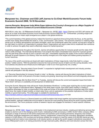 Manpower Inc. Chairman and CEO Jeff Joerres to Co-Chair World Economic Forum India
Economic Summit 2008, 16-18 November

Joerres Remarks, Manpower India White Paper Address the Country's Emergence as a Major Supplier of
International Talent in Context of Current Global Economic Climate

NEW DELHI, India, Nov. 16 /PRNewswire-FirstCall/ -- Manpower Inc. (NYSE: MAN - News) Chairman and CEO Jeff Joerres will
serve as co-chair of the World Economic Forum India Economic Summit 2008 from 16 - 18 November, providing insight and
global perspective on India's rapid emergence as a player in the global workforce.

quot;The current backdrop of the global economy makes this Summit an opportune time to bring India into focus, as the past few
months have clearly demonstrated the world is, in fact, synchronized,quot; said Joerres. quot;The economic downturn is masking mega
trends such as shifting demographics and talent shortages, which are fundamental rather than cyclical, as long-term access to
the right talent is critical to an organization's employer brand. Organizations will need to take time to recalibrate their workforce
in order to achieve the agility they need to effectively respond to market dynamics.quot;

In speaking engagements throughout the Summit, Joerres will address opportunities for inclusive growth and the state of the
nation's skills shortage. The International Monetary Fund projects that India's remarkable track record for 9 percent growth
over the past three years will slip to just 6.3 percent next year, undoubtedly impacting the quality of the country's talent pool.
Although its growth appears to be slowing, India has recently emerged one of the largest and fastest growing exporters of
human resources.

quot;As many of the world's economies are faced with talent implications of these mega trends, India finds itself in a unique
position,quot; added Joerres. quot;With the potential to become the most prominent source of talent over the coming decades, India
must address educational and infrastructural challenges in order to turn that opportunity into a reality.quot;

The Summit's theme, quot;Securing India's Future Growth,quot; is expected to highlight India's development and industry priorities.
Joerres will participate in two key sessions:

-- In quot;Securing Opportunities for Inclusive Growth in India,quot; on Monday, Joerres will discuss the talent implications of India's
agriculture sector, which is 65 percent of its labor industry and growing, becoming more efficient and technologically advanced.

-- In quot;A Skills Shortage after the Brain Drain?quot; on Tuesday, Joerres will discuss the current and expected impact that India's
quot;Brain Drainquot; will have on availability and development of skilled labor.

During the Summit, Manpower India will launch quot;India's Borderless Workforce,quot; a white paper exploring the country's global role
as a major supplier of international talent. Highlights of the white paper include: how Indian talent mobility is creating a
competitive advantage for India; an examination of the scale and scope of the skills international companies seek from India's
talent force; the impact of talent mobility on India's labor force; and an exploration of the possible implications of Indian talent
mobility on government policy. The white paper is available for download at:
https://members.weforum.org/en/events/IndiaEconomicSummit/Partners/index.htm?i d=21334

The World Economic Forum is a Geneva-based non-profit foundation that brings together top business leaders, international
political leaders, selected intellectuals and journalists to discuss the most pressing issues facing the world including health and
the environment. The Forum produces a series of research reports and engages its members in sector specific initiatives.

About Manpower Inc.

Manpower Inc. (NYSE: MAN - News) is a world leader in the employment services industry; creating and delivering services that
enable its clients to win in the changing world of work. Celebrating its 60th anniversary in 2008, the $21 billion company offers
employers a range of services for the entire employment and business cycle including permanent, temporary and contract
recruitment; employee assessment and selection; training; outplacement; outsourcing and consulting. Manpower's worldwide
network of 4,500 offices in 80 countries and territories enables the company to meet the needs of its 400,000 clients per year,
including small and medium size enterprises in all industry sectors, as well as the world's largest multinational corporations. The
focus of Manpower's work is on raising productivity through improved quality, efficiency and cost-reduction across their total
 