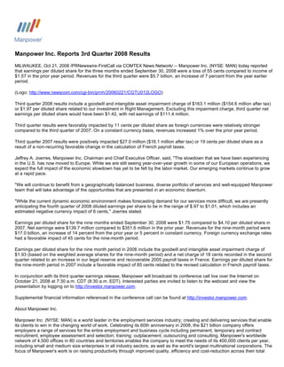 Manpower Inc. Reports 3rd Quarter 2008 Results
MILWAUKEE, Oct 21, 2008 /PRNewswire-FirstCall via COMTEX News Network/ -- Manpower Inc. (NYSE: MAN) today reported
that earnings per diluted share for the three months ended September 30, 2008 were a loss of 55 cents compared to income of
$1.57 in the prior year period. Revenues for the third quarter were $5.7 billion, an increase of 7 percent from the year earlier
period.

(Logo: http://www.newscom.com/cgi-bin/prnh/20060221/CGTU012LOGO)

Third quarter 2008 results include a goodwill and intangible asset impairment charge of $163.1 million ($154.6 million after tax)
or $1.97 per diluted share related to our investment in Right Management. Excluding this impairment charge, third quarter net
earnings per diluted share would have been $1.42, with net earnings of $111.4 million.

Third quarter results were favorably impacted by 11 cents per diluted share as foreign currencies were relatively stronger
compared to the third quarter of 2007. On a constant currency basis, revenues increased 1% over the prior year period.

Third quarter 2007 results were positively impacted $27.0 million ($16.1 million after tax) or 19 cents per diluted share as a
result of a non-recurring favorable change in the calculation of French payroll taxes.

Jeffrey A. Joerres, Manpower Inc. Chairman and Chief Executive Officer, said, quot;The slowdown that we have been experiencing
in the U.S. has now moved to Europe. While we are still seeing year-over-year growth in some of our European operations, we
expect the full impact of the economic slowdown has yet to be felt by the labor market. Our emerging markets continue to grow
at a rapid pace.

quot;We will continue to benefit from a geographically balanced business, diverse portfolio of services and well-equipped Manpower
team that will take advantage of the opportunities that are presented in an economic downturn.

quot;While the current dynamic economic environment makes forecasting demand for our services more difficult, we are presently
anticipating the fourth quarter of 2008 diluted earnings per share to be in the range of $.97 to $1.01, which includes an
estimated negative currency impact of 6 cents,quot; Joerres stated.

Earnings per diluted share for the nine months ended September 30, 2008 were $1.75 compared to $4.10 per diluted share in
2007. Net earnings were $139.7 million compared to $351.6 million in the prior year. Revenues for the nine-month period were
$17.0 billion, an increase of 14 percent from the prior year or 5 percent in constant currency. Foreign currency exchange rates
had a favorable impact of 45 cents for the nine-month period.

Earnings per diluted share for the nine month period in 2008 include the goodwill and intangible asset impairment charge of
$1.93 (based on the weighted average shares for the nine-month period) and a net charge of 18 cents recorded in the second
quarter related to an increase in our legal reserve and recoverable 2005 payroll taxes in France. Earnings per diluted share for
the nine-month period in 2007 include a favorable impact of 85 cents related to the revised calculation in French payroll taxes.

In conjunction with its third quarter earnings release, Manpower will broadcast its conference call live over the Internet on
October 21, 2008 at 7:30 a.m. CDT (8:30 a.m. EDT). Interested parties are invited to listen to the webcast and view the
presentation by logging on to http://investor.manpower.com.

Supplemental financial information referenced in the conference call can be found at http://investor.manpower.com.

About Manpower Inc.

Manpower Inc. (NYSE: MAN) is a world leader in the employment services industry; creating and delivering services that enable
its clients to win in the changing world of work. Celebrating its 60th anniversary in 2008, the $21 billion company offers
employers a range of services for the entire employment and business cycle including permanent, temporary and contract
recruitment; employee assessment and selection; training; outplacement; outsourcing and consulting. Manpower's worldwide
network of 4,500 offices in 80 countries and territories enables the company to meet the needs of its 400,000 clients per year,
including small and medium size enterprises in all industry sectors, as well as the world's largest multinational corporations. The
focus of Manpower's work is on raising productivity through improved quality, efficiency and cost-reduction across their total
 