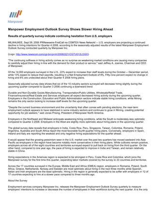 Manpower Employment Outlook Survey Shows Slower Hiring Ahead

Results of quarterly survey indicate continuing hesitation from U.S. employers

MILWAUKEE, Sept 09, 2008 /PRNewswire-FirstCall via COMTEX News Network/ -- U.S. employers are projecting a continued
decline in hiring intentions for Quarter 4 2008, according to the seasonally adjusted results of the latest Manpower Employment
Outlook Survey conducted quarterly by Manpower Inc.

(Logo: http://www.newscom.com/cgi-bin/prnh/20060221/CGTU012LOGO)

quot;The continuing softness in hiring activity comes as no surprise as weakening market conditions are causing many companies
to carefully adjust their hiring in line with the demand for their product or service,quot; said Jeffrey A. Joerres, Chairman and CEO
of Manpower.

Of the 14,000 employers surveyed in the U.S., 22% expect to increase their staff levels during the October -- December period,
while 13% expect to reduce their payrolls, resulting in a Net Employment Outlook of 9%. Fifty-nine percent expect no change in
hiring and 6% are undecided about their Quarter 4 2008 hiring plans.

Seasonally adjusted survey data shows that six of the 10 industry sectors surveyed will decrease hiring slightly during the
upcoming quarter compared to Quarter 3 2008 continuing a downward trend.

Durable and Non-Durable Goods Manufacturing, Transportation/Public Utilities, Wholesale/Retail Trade,
Finance/Insurance/Real Estate and Services employers all expect decreased hiring activity during the upcoming quarter.
Employers in the Construction, Education and Public Administration sectors indicate stable hiring conditions, while Mining
remains the only sector looking to increase staff levels for the upcoming quarter.

quot;Despite the current business environment and the uncertainty that often comes with pending elections, the near-term
employment outlook appears to have stabilized in some industry sectors and continues to grow in Mining, creating potential
opportunity for job seekers,quot; said Jonas Prising, President of Manpower North America.

Employers in the Northeast and Midwest anticipate weakening hiring conditions, while the South is moderately less optimistic
compared to Quarter 3 2008. Employers in the West are slightly more optimistic about hiring plans in the upcoming quarter.

The global survey data reveals that employers in India, Costa Rica, Peru, Singapore, Taiwan, Colombia, Romania, Poland,
Argentina, Australia and South Africa report the most favorable fourth-quarter hiring plans. Conversely, employers in Spain,
Ireland and Italy are reporting the weakest and only negative hiring expectations for the quarter ahead.

It would appear that the growing pessimism seen in the U.S. market over the past two quarters has moved eastward into Asia
Pacific as employers in the region have become notably more conservative in their hiring plans. While outlooks remain positive,
employers across all of the eight countries and territories surveyed expect to pull back on hiring from the third quarter. On the
other hand, compared to one year ago, the pace of hiring is expected to improve in India and Taiwan, and remain relatively
stable in China.

Hiring expectations in the Americas region is expected to be strongest in Peru, Costa Rica and Colombia, which joins the
Manpower survey for the first time this quarter, expanding labor markets covered by the survey to 33 countries and territories.

Across the 17 countries surveyed in the Europe, Middle East and Africa (EMEA) region, employers in Romania, Poland, South
Africa, Greece, Netherlands, Norway and Sweden are most optimistic about hiring in the next three months while Spanish,
Italian and Irish employers are the least optimistic. Hiring in the region is generally expected to be softer with employers in 12 of
17 countries expecting to hire at a slower pace compared to three months ago.

About the Survey

Employment services company Manpower Inc. releases the Manpower Employment Outlook Survey quarterly to measure
employers' intentions to increase or decrease the number of employees in their workforce during the next quarter. It is the only
 