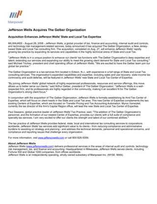 Jefferson Wells Acquires The Gelber Organization

Acquisition Enhances Jefferson Wells' State and Local Tax Expertise

MILWAUKEE - August 28, 2008 - Jefferson Wells, a global provider of tax, finance and accounting, internal audit and controls,
and technology risk management-related services, today announced it has acquired The Gelber Organization, a New Jersey-
based State and Local Tax consulting firm. The acquisition, completed on Aug. 27, will enhance Jefferson Wells' rapidly
growing tax practice by expanding its services and capabilities in the highly technical arena of State and Local Tax.

quot;Jefferson Wells is in a unique position to enhance our clients' tax functions with The Gelber Organization's deep expertise and
talent, extending our services and expanding our ability to meet the growing client demand for State and Local Tax consulting,quot;
said Michael Touhey, president and chief operating officer of Jefferson Wells. quot;We are excited to have the Gelber team join our
global tax practice.quot;

The Gelber Organization is a tax-services firm located in Edison, N.J., with experience in a full range of State and Local Tax
consulting services. The organization's expanded capabilities and expertise, including sales and use recovery, state income tax
controversy and audit defense, will be featured in Jefferson Wells' new State and Local Tax Center of Expertise.

quot;By joining Jefferson Wells' global network of highly experienced professionals, resources and service offerings, this move
allows us to better serve our clients,quot; said Arthur Gelber, president of The Gelber Organization. quot;Jefferson Wells is a well-
respected firm, and its professionals are highly regarded in the community, making it an excellent fit for The Gelber
Organization's strong client focus.quot;

In conjunction with the acquisition of The Gelber Organization, Jefferson Wells is formally establishing its third Tax Center of
Expertise, which will focus on client needs in the State and Local Tax area. This new Center of Expertise complements the two
existing Centers of Expertise, which are focused on Transfer Pricing and Tax Accounting Automation. Myron Vansickel,
currently the tax director of the firm's Capital Region office, will lead the new State and Local Tax Center of Expertise.

Paul Sassano, global practice leader of Jefferson Wells' Tax Practice, said, quot;The addition of The Gelber Organization's
personnel, and the formation of our newest Center of Expertise, provides our clients with a full suite of compliance and
specialty tax services. I am very excited to offer our clients the strength and talent of our combined abilities.quot;

The tax practice of Jefferson Wells provides federal, state, local and international tax consulting services to corporations
worldwide. Jefferson Wells' tax services add significant value to its clients - from reducing compliance and administrative
burdens to assisting on strategy and planning - and address the technical demands, personnel and operational concerns, and
compliance and reporting issues that challenge every organization.

For more information, visit www.jeffersonwells.com or call 800-826-5099.

About Jefferson Wells
Jefferson Wells (www.jeffersonwells.com) delivers professional services in the areas of internal audit and controls, technology
risk management, tax, and finance and accounting. Headquartered in Milwaukee, Jefferson Wells serves clients, including
Fortune 500 and Global 1000 companies, from offices worldwide.
Jefferson Wells is an independently operating, wholly owned subsidiary of Manpower Inc. (NYSE: MAN).
 
