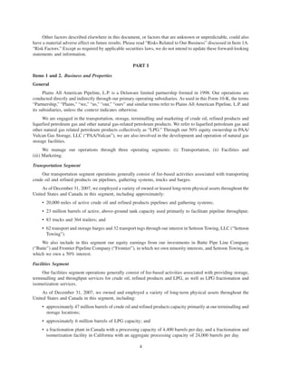 Other factors described elsewhere in this document, or factors that are unknown or unpredictable, could also
have a material adverse effect on future results. Please read “Risks Related to Our Business” discussed in Item 1A.
“Risk Factors.” Except as required by applicable securities laws, we do not intend to update these forward-looking
statements and information.

                                                     PART I

Items 1 and 2. Business and Properties
General
      Plains All American Pipeline, L.P. is a Delaware limited partnership formed in 1998. Our operations are
conducted directly and indirectly through our primary operating subsidiaries. As used in this Form 10-K, the terms
“Partnership,” “Plains,” “we,” “us,” “our,” “ours” and similar terms refer to Plains All American Pipeline, L.P. and
its subsidiaries, unless the context indicates otherwise.
     We are engaged in the transportation, storage, terminalling and marketing of crude oil, refined products and
liquefied petroleum gas and other natural gas-related petroleum products. We refer to liquefied petroleum gas and
other natural gas related petroleum products collectively as “LPG.” Through our 50% equity ownership in PAA/
Vulcan Gas Storage, LLC (“PAA/Vulcan”), we are also involved in the development and operation of natural gas
storage facilities.
      We manage our operations through three operating segments: (i) Transportation, (ii) Facilities and
(iii) Marketing.

Transportation Segment
     Our transportation segment operations generally consist of fee-based activities associated with transporting
crude oil and refined products on pipelines, gathering systems, trucks and barges.
     As of December 31, 2007, we employed a variety of owned or leased long-term physical assets throughout the
United States and Canada in this segment, including approximately:
     • 20,000 miles of active crude oil and refined products pipelines and gathering systems;
     • 23 million barrels of active, above-ground tank capacity used primarily to facilitate pipeline throughput;
     • 83 trucks and 364 trailers; and
     • 62 transport and storage barges and 32 transport tugs through our interest in Settoon Towing, LLC (“Settoon
       Towing”).
    We also include in this segment our equity earnings from our investments in Butte Pipe Line Company
(“Butte”) and Frontier Pipeline Company (“Frontier”), in which we own minority interests, and Settoon Towing, in
which we own a 50% interest.

Facilities Segment
     Our facilities segment operations generally consist of fee-based activities associated with providing storage,
terminalling and throughput services for crude oil, refined products and LPG, as well as LPG fractionation and
isomerization services.
     As of December 31, 2007, we owned and employed a variety of long-term physical assets throughout the
United States and Canada in this segment, including:
     • approximately 47 million barrels of crude oil and refined products capacity primarily at our terminalling and
       storage locations;
     • approximately 6 million barrels of LPG capacity; and
     • a fractionation plant in Canada with a processing capacity of 4,400 barrels per day, and a fractionation and
       isomerization facility in California with an aggregate processing capacity of 24,000 barrels per day.

                                                         4
 