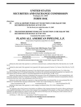 UNITED STATES
             SECURITIES AND EXCHANGE COMMISSION
                                                     Washington, D.C. 20549

                                                      FORM 10-K
(Mark One)
                ANNUAL REPORT PURSUANT TO SECTION 13 OR 15(d) OF THE
                SECURITIES EXCHANGE ACT OF 1934
                                         For the fiscal year ended December 31, 2005
                                                              OR
                TRANSITION REPORT PURSUANT TO SECTION 13 OR 15(d) OF THE
                SECURITIES EXCHANGE ACT OF 1934
                                                 Commission file number 1-14569

                   PLAINS ALL AMERICAN PIPELINE, L.P.
                                     (Exact name of registrant as specified in its charter)
                           Delaware                                                      76-0582150
                 (State or other jurisdiction of                                      (I.R.S. Employer
                incorporation or organization)                                       Identification No.)
                                    333 Clay Street, Suite 1600, Houston, Texas 77002
                                      (Address of principal executive offices) (Zip Code)
                                                        (713) 646-4100
                                    (Registrant’s telephone number, including area code)
                     SECURITIES REGISTERED PURSUANT TO SECTION 12(b) OF THE ACT:
                               Title of each class                         Name of each exchange on which registered
                           Common Units                   New York Stock Exchange
                      SECURITIES REGISTERED PURSUANT TO SECTION 12(g) OF THE ACT:
                                                NONE
     Indicate by check mark if the registrant is a well-known seasoned issuer, as defined in Rule 405 of the Securities Act. Yes
No
     Indicate by check mark if the registrant is not required to file reports pursuant to Section 13 or Section 15(d) of the Act. Yes
No
      Indicate by check mark whether the registrant (1) has filed all reports required to be filed by Section 13 or 15(d) of the
Securities Exchange Act of 1934 during the preceding 12 months (or for such shorter period that the registrant was required to file
such reports) and (2) has been subject to such filing requirements for the past 90 days. Yes        No
      Indicate by check mark if disclosure of delinquent filers pursuant to Item 405 of Regulation S-K is not contained herein, and
will not be contained, to the best of registrant’s knowledge, in definitive proxy or information statements incorporated by reference
in Part III of this Form 10-K or any amendments to this Form 10-K.
      Indicate by check mark whether the registrant is a large accelerated filer, an accelerated filer, or a non-accelerated filer. See
definition of “accelerated filer and large accelerated filer” in Rule 12b-2 of the Exchange Act. (Check one):
         Large Accelerated Filer                            Accelerated Filer                         Non-Accelerated Filer
      Indicate by check mark if the registrant is a shell company (as defined in Rule 12b-2 of the Exchange Act).
Yes      No
      The aggregate value of the Common Units held by non-affiliates of the registrant (treating all executive officers and directors
of the registrant and holders of 10% or more of the Common Units outstanding, for this purpose, as if they may be affiliates of the
registrant) was approximately $2.3 billion on June 30, 2005, based on $43.86 per unit, the closing price of the Common Units as
reported on the New York Stock Exchange on such date.
      At February 17, 2006, there were outstanding 73,768,576 Common Units.
                                       DOCUMENTS INCORPORATED BY REFERENCE
                                                      NONE
 
