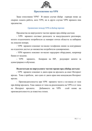 Приложение на VPN

     Защо използваме VPN? В някои случаи dialup сървъра може да
свърши същата работа, като VPN, но в други случаи VPN мрежата има
предимства.

                 Сравнение между VPN и dialup мрежи

      Предимства на виртуалните частни мрежи пред dialup достъпа:
      - VPN мрежите спстяват разходитe за мждуградските разговори,
когато отдалечените потребители се намират изwън областта за набиране
на локални номера.
      - VPN мрежите изискват по-малко телефонни линии за осигуряване
на отдалечен достъп до множество потребители едновременно.
      - VPN мрежите изискват по-малко хардуерно оборудване, например
банки от модеми.
      - VPN     мрежите,    базирани на ISP,     редуцират цените за
адмнстриране и обучение.


      Недостатъци на виртуалните частни мрежи пред dialup достъпа:
      - VPN мрежите изискват и двата края на връзката да имат Интернет
връзка. Това е проблем, ако един от двата края има ненадеждна Интернет
връзка.
      - Производителността при VPN мрежите често е по-ниска от тази
при dialup връзката. Това зависи от типа на реализицията на VPN и от типа
на Интернет връзките.         Добавянето на VPN          слой влияе на
производителността до известна степен.




                                                                  9|Стр
 