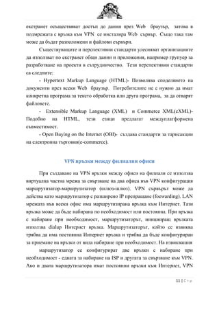 екстранет осъществяват достъп до данни през Web браузър, затова в
подмрежата с връзка към VPN се инсталира Web сървър. Също така там
може да бъдат разположени и файлови сървъри.
      Съществуващите и перспективни стандарти улесняват организациите
да използват по екстранет общи данни и приложения, например групуер за
разработване на проекти в сътрудничество. Тези перспективни стандарти
са следните:
      - Hypertext Markup Language (HTML)- Позволява споделянето на
документи през всеки Web браузър. Потребителите не е нужно да имат
конкретна програма за тексто обработка или друга програма, за да отварят
файловете.
      - Еxtensible Markup Language (XML) и Commerce XML(cXML)-
Подобно на HTML, тези езици предлагат междуплатформена
съвместимост.
      - Open Buying on the Internet (OBI)- създава стандарти за тарнсакции
на електронна търговия(e-commerce).


                VPN връзки между филиални офиси

      При създаване на VPN връзки между офиси на филиали се използва
виртуална частна мрежа за свързване на два офиса във VPN конфигурация
маршрутизатор-маршрутизатор (шлюз-шлюз). VPN сървърът може да
действа като маршрутизатор с разширено IP препращане (foewarding). LAN
мрежата във всеки офис има маршрутизирана връзка към Интернет. Тази
връзка може да бъде набирана по необходимост или постоянна. При връзка
с набиране при необходимост, маршрутизаторът, иницииращ връзката
използва dialup Интернет връзка. Маршрутизаторът, който се извиква
трябва да има постоянна Интернет връзка и трябва да бъде конфигуриран
за приемане на връзки от вида набиране при необходимост. На извиквашия
      маршрутизатор се конфигурират две връзки с набиране при
необходимост - едната за набиране на ISP и другата за свързване към VPN.
Ако и двата маршрутизатора имат постоянни връзки към Интернет, VPN

                                                                  11 | С т р
 