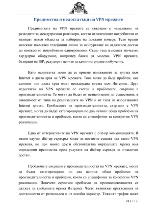 Предимства и недостатъци на VPN мрежите

     Предимствата на VPN мрежите са свързани с намаляване на
разходите за междуградски разговори, когато отдалечените потребители се
намират извън областта за набиране на локални номера. Тези мрежи
изискват по-малко телефонни линии за осигуряване на отдалечен достъп
до множество потребители едновременно. Също така изискват по-малко
хардуерно оборудване, например банки от модеми. VPN мрежите,
базирани на ISP, редуцират цените за администриране и обучение.

      Като недостатък може да се приеме изискването за връзка към
Internet в двата края на VPN мрежата. Това може да бъде проблем, ако
единият или двата края имат ненадеждна връзка към Интернет. Друг
недостатък на VPN мрежите се състои в проблемите, свързани с
производителността. Те могат да бъдат от незначителни до съществени, в
зависимост от типа на реализацията на VPN и от типа на използваните
Internet връзки. Проблемите на производителността, свързани с VPN
мрежите, могат да бъдат категоризирани по два начина: общи проблеми на
производителността и проблеми, които са специфични за конкретни VPN
реализации.

     Една от алтернативите на VPN мрежата е dial-up комуникацията. В
някои случаи dial-up сървърът може да постигне същата цел както VPN
мрежата, но при много други обстоятелства виртуалната мрежа има
определени предимства пред услугата на dial-up сървъра за отдалечен
достъп.

     Проблемите свързани с производителността на VPN мрежите, могат
да бъдат категоризирани по два начина: общи проблеми на
производителността и проблеми, които са специфични за конкретни VPN
реализации. Повечето сериозни проблеми на производителността се
дължат на глобалната мрежа Интернет. Често възникват прекъсвания на
достъпността от регионален и от всеобщ характер. Тежкият трафик може
                                                               21 | С т р
 