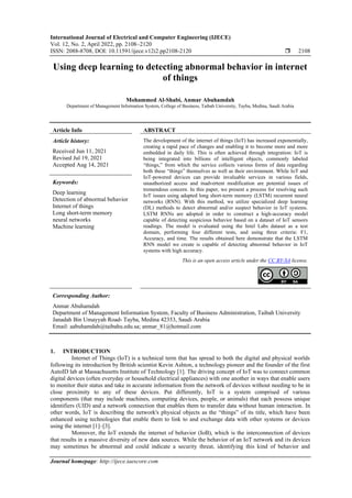 International Journal of Electrical and Computer Engineering (IJECE)
Vol. 12, No. 2, April 2022, pp. 2108~2120
ISSN: 2088-8708, DOI: 10.11591/ijece.v12i2.pp2108-2120  2108
Journal homepage: http://ijece.iaescore.com
Using deep learning to detecting abnormal behavior in internet
of things
Mohammed Al-Shabi, Anmar Abuhamdah
Department of Management Information System, College of Business, Taibah University, Tayba, Medina, Saudi Arabia
Article Info ABSTRACT
Article history:
Received Jun 11, 2021
Revised Jul 19, 2021
Accepted Aug 14, 2021
The development of the internet of things (IoT) has increased exponentially,
creating a rapid pace of changes and enabling it to become more and more
embedded in daily life. This is often achieved through integration: IoT is
being integrated into billions of intelligent objects, commonly labeled
“things,” from which the service collects various forms of data regarding
both these “things” themselves as well as their environment. While IoT and
IoT-powered devices can provide invaluable services in various fields,
unauthorized access and inadvertent modification are potential issues of
tremendous concern. In this paper, we present a process for resolving such
IoT issues using adapted long short-term memory (LSTM) recurrent neural
networks (RNN). With this method, we utilize specialized deep learning
(DL) methods to detect abnormal and/or suspect behavior in IoT systems.
LSTM RNNs are adopted in order to construct a high-accuracy model
capable of detecting suspicious behavior based on a dataset of IoT sensors
readings. The model is evaluated using the Intel Labs dataset as a test
domain, performing four different tests, and using three criteria: F1,
Accuracy, and time. The results obtained here demonstrate that the LSTM
RNN model we create is capable of detecting abnormal behavior in IoT
systems with high accuracy.
Keywords:
Deep learning
Detection of abnormal behavior
Internet of things
Long short-term memory
neural networks
Machine learning
This is an open access article under the CC BY-SA license.
Corresponding Author:
Anmar Abuhamdah
Department of Management Information System, Faculty of Business Administration, Taibah University
Janadah Bin Umayyah Road، Tayba, Medina 42353, Saudi Arabia
Email: aabuhamdah@taibahu.edu.sa; anmar_81@hotmail.com
1. INTRODUCTION
Internet of Things (IoT) is a technical term that has spread to both the digital and physical worlds
following its introduction by British scientist Kevin Ashton, a technology pioneer and the founder of the first
AutoID lab at Massachusetts Institute of Technology [1]. The driving concept of IoT was to connect common
digital devices (often everyday or household electrical appliances) with one another in ways that enable users
to monitor their status and take in accurate information from the network of devices without needing to be in
close proximity to any of these devices. Put differently, IoT is a system comprised of various
components (that may include machines, computing devices, people, or animals) that each possess unique
identifiers (UID) and a network connection that enables them to transfer data without human interaction. In
other words, IoT is describing the network's physical objects as the “things” of its title, which have been
enhanced using technologies that enable them to link to and exchange data with other systems or devices
using the internet [1]–[3].
Moreover, the IoT extends the internet of behavior (IoB), which is the interconnection of devices
that results in a massive diversity of new data sources. While the behavior of an IoT network and its devices
may sometimes be abnormal and could indicate a security threat, identifying this kind of behavior and
 