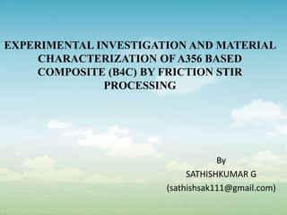 EXPERIMENTAL INVESTIGATION AND MATERIAL
CHARACTERIZATION OF A356 BASED
COMPOSITE (B4C) BY FRICTION STIR
PROCESSING
By
SATHISHKUMAR G
(sathishsak111@gmail.com)
 
