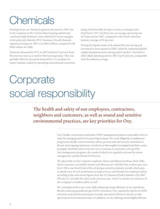 Chemicals
Earnings from our chemical segment decreased in 2007 due          along with favorable foreign currency exchange rates.
to the weakness in the United States housing market and           OxyChem’s PVC facilities saw an average operating rate
continued high feedstock costs, which led to lower margins        of 78 percent for 2007, compared to the North American
in the polyvinyl chloride (PVC) business. Overall chemical        industry average of 85 percent.
segment earnings for 2007 were $601 million, compared with
                                                                  Pricing for liquid caustic soda started the year strong and
$906 million for 2006.
                                                                  increased in every quarter of 2007, aided by unplanned global
Domestic demand for PVC in 2007 declined 5 percent from           supply disruptions and a strong export market. OxyChem’s
the previous year as a result of the housing slump. This was      chlor-alkali operating rate for 2007 was 92 percent, comparable
partially offset by increased demand for U.S. products in         with the industry average.
export markets, aided by expanding international economies




Corporate
social responsibility
                     The health and safety of our employees, contractors,
                     neighbors and customers, as well as sound and sensitive
                     environmental practices, are key priorities for Oxy.

                                           Oxy’s health, environment and safety (HES) management systems continually evolve to
                                           meet the changing needs of our growing business. We work diligently to implement
                                           progressive health, environmental, safety, process risk and security standards at
                                           all new and ongoing operations. Incidents are thoroughly investigated and their causes
                                           promptly identified and corrected. Oxy continues to maintain a strong HES
                                           risk management program, the results of which are regularly reviewed by senior
                                           management and the Board of Directors.
                                           We take pride in Oxy’s superior employee Injury and Illness Incidence Rate (IIR),
                                           which measures recordable injuries and illnesses per 100 full-time workers per year.
                                           Oxy’s IIR is one-fourth that of the oil and gas extractive industry overall, which puts
                                           us ahead even of such professions as legal services and dentists for employee safety,
                                           according to the most recent figures from the U.S. Bureau of Labor Statistics. Our 2007
                                           IIR was 0.5, virtually the same as the previous year. And it is merely one indicator of
                                           the company’s excellent safety record.
                                           We constantly work to save costs while enhancing energy efficiency in our operations,
                                           thereby reducing greenhouse gas (GHG) emissions. Oxy voluntarily reports on GHG
                                           emissions and actively participates in trade association efforts to discuss a wide
                                           spectrum of environmental issues. In addition, we are utilizing several highly efficient

8
 