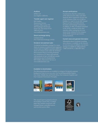 Selected Financial Data                                                                                                               Auditors
                                                                                                                                      KPMG LLP
                                                                                                                                                                                          Annual certifications
                                                                                                                                                                                          Occidental has filed the certifications
                                                                                                                                      Los Angeles, California                             of the chief executive officer and chief
                                                                                                                                                                                          financial officer required by Section 302
Dollar amounts in millions, except per-share amounts
                                                                                                                                      Transfer agent and registrar                        of the Sarbanes-Oxley Act of 2002 as
                                                                                                                                      BNY Mellon                                          Exhibits 31.1 and 31.2 to its 2007 Annual
For the years ended December 31,	                              2007	          2006	           2005	           2004	           2003
                                                                                                                                      Shareowner Services                                 Report on Form 10-K filed with the
                                                                                                                                      Newport Office Center VII                           Securities and Exchange Commission.
Results of Operations (a)                                                                                                             480 Washington Boulevard                            In addition, in 2007, Occidental submitted
                                                                                                                                      Jersey City, New Jersey 07310                       to the NYSE a certificate of the chief
	 Net sales	                                             $	 18,784	      $	 17,175	      $	 14,153	     $	 10,400	      $	 8,598      (800) 622-9231                                      executive officer stating that he is not
	 Income from continuing operations	                     $	 5,078	       $	 4,202	       $	 4,838	      $	 2,197	       $	 1,410      www.melloninvestor.com                              aware of any violation by the company
	 Net income	                                            $	 5,400	       $	 4,191	       $	 5,293	      $	 2,574	       $	 1,537                                                          of the NYSE corporate governance
	 Basic earnings per common share                                                                                                     Stock exchange listing                              listing standards.
		 from continuing operations	                           $	    6.08	     $	    4.93	     $	    6.00	    $	     2.78	    $	    1.84
                                                                                                                                      Common Stock
	 Basic earnings per common share	                       $	    6.47	     $	    4.92	     $	    6.56	    $	     3.25	    $	    2.00
                                                                                                                                      New York Stock Exchange (NYSE)                      Current news and general information
	 Diluted earnings per common share	                     $	    6.44	     $	    4.87	     $	    6.47	    $	     3.21	    $	    1.98                                                        Information about Occidental, including
Financial Position(a)					                                                                                                            Dividend reinvestment plan                          news releases, is available on the Internet
                                                                                                                                      Occidental stockholders owning 25 or more           at www.oxy.com. In addition, our investor
	 Total assets	                                          $	 36,519	      $	 32,431	      $	 26,170	     $	 21,440	      $	 18,210                                                         package is available by calling toll-free
                                                                                                                                      shares of common or preferred stock registered
	 Long-term debt, net	                                   $	 1,741	       $	 2,619	       $	 2,873	      $	 3,345	       $	 4,446                                                          1-888-OXYPETE; (1-888-699-7383).
                                                                                                                                      in their name are eligible to purchase additional
	 Stockholders’ equity	                                  $	 22,823	      $	 19,252	      $	 15,091	     $	 10,597	      $	 7,970
                                                                                                                                      shares of common stock under the Dividend
Market Capitalization(b)	                                $	 63,573	      $	 41,013	      $	 32,121	     $	 23,153	      $	 16,349     Reinvestment Plan by investing dividends
Cash Flow                                                                                                                             on a minimum of 25 shares and optional
	 Cash provided by operating activities	                 $	 6,798	       $	 6,353	       $	 5,337	      $	 3,878	       $	 3,074
                                                                                                                                      cash payments of up to $10,000 per month.
	 Capital expenditures	                                  $	 3,497	       $	 2,987	       $	 2,295	      $	 1,703	       $	 1,481
                                                                                                                                      Information may be obtained from:
	 Cash provided (used) by all other
                                                                                                                                      BNY Mellon, Shareowner Services at
		 investing activities, net	                            $	     369	     $	 (1,396)	 $	       (866)	 $	       (725)	    $ 	 (650)
                                                                                                                                      www.melloninvestor.com.

Dividends Per Common Share	                              $	    0.94	     $	    0.80	     $	 0.645	      $	     0.55	    $     0.52

Basic Shares Outstanding (thousands)	                      	834,932		852,550		806,600		791,159		767,887
                                                                                                                                      Available to stockholders
                                                                                                                                      The following publications are available by writing to Occidental corporate
                                                                                                                                      headquarters and at www.oxy.com: Oxy Social Responsibility Report,
                                                                                                                                      Oxy Today: Middle East and North Africa, Oxy Corporate Snapshot and
(a) 	 the Management’s Discussion and Analysis of Financial Condition and Results of Operations (MDA) section
      See                                                                                                                             Oxy Corporate Governance Principles.
      of this report and the “Notes to Consolidated Financial Statements” for information regarding accounting changes,
      asset acquisitions and dispositions, discontinued operations, environmental remediation, other costs and other items
      affecting comparability.
(b) 	Market capitalization is calculated by multiplying the year-end total shares of common stock outstanding, net of shares
      held in treasury stock, by the year-end closing stock price.

Portions of this report contain forward-looking statements and involve risks and uncertainties that could materially affect
expected results of operations, liquidity, cash flows and business prospects. Words such as “estimate,” “project,” “predict,”
“believe,” “will,” “would,” “could,” “may,” “might,” “anticipate,” “plan,” “intend” and “expect” or similar expressions that convey
the uncertainty of future events or outcomes generally identify forward-looking statements. You should not place undue reli-
ance on these forward-looking statements, which speak only as of the date of this report. Unless legally required, Occidental
does not undertake any obligation to update any forward-looking statements as a result of new information, future events
or otherwise. The United States Securities and Exchange Commission (SEC) permits oil and natural gas companies, in their
filings with the SEC, to disclose only proved reserves demonstrated by actual production or conclusive formation tests to be
economically producible under existing economic and operating conditions. We use certain terms in this report, such as gross
oil reserves, estimated proved reserves, probable, possible and recoverable reserves and oil in place, that the SEC’s guidelines
                                                                                                                                      This annual report is printed on Forest
strictly prohibit us from using in filings with the SEC. Additionally, the SEC requires oil and natural gas companies, in their       Stewardship Council (FSC)-Certified
filings, to disclose non-financial statistical information about their consolidated entities separately from such information         paper that contains wood from well-
about their equity holdings and not to show combined totals. Certain information in this report is shown on a combined                managed forests, controlled sources
basis; however, the information is disclosed separately in the “Notes to the Consolidated Financial Statements” included in
                                                                                                                                      and recycled wood or fiber.
the 2007 Annual Report on Form 10-K included in this report.
                                                                                                                                                                                                Cert no. SCS-COC-00949




Cover: Workers at Oxy’s Idd El Shargi North Dome Field, offshore Qatar, cross a bridge connecting
the operational platforms. Inset top: A pumping unit at Oxy’s Permian Basin Hobbs, New Mexico,
location. Inset middle: Seismic trucks in Libya, where Oxy is the largest net holder of oil and gas
acreage. Inset bottom: A well in Argentina where Oxy drilled 153 wells in 2007.
 
