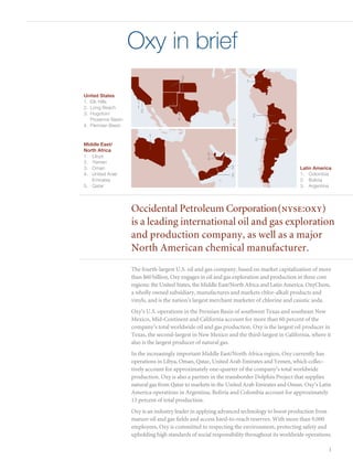 Oxy in brief
                                           3
                                                                     1


United States
1. 	Elk Hills
2. 	Long Beach        1
                          2
3. 	Hugoton/	                                                            2
	 Piceance Basin                       4
4. 	Permian Basin

                              1
                                                                         3
Middle East/
North Africa
1. 	 Libya                                          5
                                                    4
2. 	 Yemen
3.	 Oman                                                      3                             Latin America
4.	 United Arab 	                                              2                            1.	 Colombia
	 Emirates                                                                                  2.	 Bolivia
5.	 Qatar                                                                                   3.	 Argentina




                    Occidental Petroleum Corporation (nyse:oxy)
                    is a leading international oil and gas exploration
                    and production company, as well as a major
                    North American chemical manufacturer.
                    The fourth-largest U.S. oil and gas company, based on market capitalization of more
                    than $60 billion, Oxy engages in oil and gas exploration and production in three core
                    regions: the United States, the Middle East/North Africa and Latin America. OxyChem,
                    a wholly owned subsidiary, manufactures and markets chlor-alkali products and
                    vinyls, and is the nation’s largest merchant marketer of chlorine and caustic soda.
                    Oxy’s U.S. operations in the Permian Basin of southwest Texas and southeast New
                    Mexico, Mid-Continent and California account for more than 60 percent of the
                    company’s total worldwide oil and gas production. Oxy is the largest oil producer in
                    Texas, the second-largest in New Mexico and the third-largest in California, where it
                    also is the largest producer of natural gas.
                    In the increasingly important Middle East/North Africa region, Oxy currently has
                    operations in Libya, Oman, Qatar, United Arab Emirates and Yemen, which collec-
                    tively account for approximately one-quarter of the company’s total worldwide
                    production. Oxy is also a partner in the transborder Dolphin Project that supplies
                    natural gas from Qatar to markets in the United Arab Emirates and Oman. Oxy’s Latin
                    America operations in Argentina, Bolivia and Colombia account for approximately
                    13 percent of total production.
                    Oxy is an industry leader in applying advanced technology to boost production from
                    mature oil and gas fields and access hard-to-reach reserves. With more than 9,000
                    employees, Oxy is committed to respecting the environment, protecting safety and
                    upholding high standards of social responsibility throughout its worldwide operations.

                                                                                                        1
 