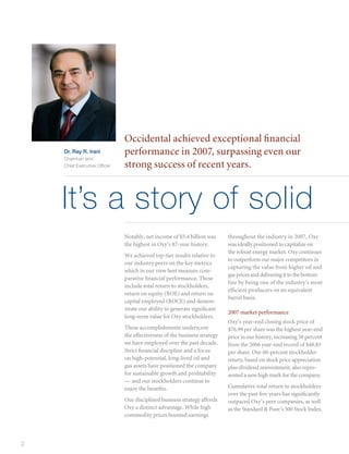 Occidental achieved exceptional financial
    Dr. Ray R. Irani          performance in 2007, surpassing even our
    Chairman and
    Chief Executive Officer   strong success of recent years.


    It’s a story of solid
                              Notably, net income of $5.4 billion was      throughout the industry in 2007, Oxy
                              the highest in Oxy’s 87-year history.        was ideally positioned to capitalize on
                                                                           the robust energy market. Oxy continues
                              We achieved top-tier results relative to
                                                                           to outperform our major competitors in
                              our industry peers on the key metrics
                                                                           capturing the value from higher oil and
                              which in our view best measure com-
                                                                           gas prices and delivering it to the bottom
                              parative financial performance. These
                                                                           line by being one of the industry’s most
                              include total return to stockholders,
                                                                           efficient producers on an equivalent
                              return on equity (ROE) and return on
                                                                           barrel basis.
                              capital employed (ROCE) and demon-
                              strate our ability to generate significant
                                                                           2007 market performance
                              long-term value for Oxy stockholders.
                                                                           Oxy’s year-end closing stock price of
                              These accomplishments underscore             $76.99 per share was the highest year-end
                              the effectiveness of the business strategy   price in our history, increasing 58 percent
                              we have employed over the past decade.       from the 2006 year-end record of $48.83
                              Strict financial discipline and a focus      per share. Our 60-percent stockholder
                              on high-potential, long-lived oil and        return, based on stock price appreciation
                              gas assets have positioned the company       plus dividend reinvestment, also repre-
                              for sustainable growth and profitability     sented a new high mark for the company.
                              — and our stockholders continue to
                              enjoy the benefits.                          Cumulative total return to stockholders
                                                                           over the past five years has significantly
                              Our disciplined business strategy affords    outpaced Oxy’s peer companies, as well
                              Oxy a distinct advantage. While high         as the Standard  Poor’s 500 Stock Index.
                              commodity prices boosted earnings



2
 