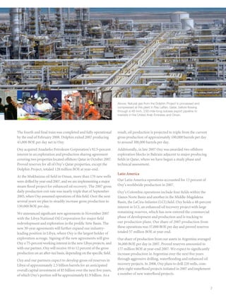 Above: Natural gas from the Dolphin Project is processed and
                                                                     compressed at this plant in Ras Laffan, Qatar, before flowing
                                                                     through a 48-inch, 230-mile-long subsea export pipeline to
                                                                     markets in the United Arab Emirates and Oman.




The fourth and final train was completed and fully operational       result, oil production is projected to triple from the current
by the end of February 2008. Dolphin exited 2007 producing           gross production of approximately 100,000 barrels per day
43,000 BOE per day net to Oxy.                                       to around 300,000 barrels per day.
Oxy acquired Anadarko Petroleum Corporation’s 92.5-percent           Additionally, in late 2007 Oxy was awarded two offshore
interest in an exploration and production sharing agreement          exploration blocks in Bahrain adjacent to major producing
covering two properties located offshore Qatar in October 2007.      fields in Qatar, where we have begun a study phase and
Proved reserves for all of Oxy’s Qatar properties, except the        technical assessment.
Dolphin Project, totaled 128 million BOE at year-end.
                                                                     Latin America	
At the Mukhaizna oil field in Oman, more than 170 new wells
were drilled by year-end 2007, and we are implementing a major       Our Latin America operations accounted for 13 percent of
steam flood project for enhanced oil recovery. The 2007 gross        Oxy’s worldwide production in 2007.
daily production exit rate was nearly triple that of September       Oxy’s Colombia operations include four fields within the
2005, when Oxy assumed operations of this field. Over the next       Llanos Norte Basin and another in the Middle-Magdalena
several years we plan to steadily increase gross production to       Basin, the LaCira-Infantes (LCI) field. Oxy holds a 48-percent
150,000 BOE per day.                                                 interest in LCI, an enhanced oil recovery project with large
We announced significant new agreements in November 2007             remaining reserves, which has now entered the commercial
with the Libya National Oil Corporation for major field              phase of development and production and is tracking to
redevelopment and exploration in the prolific Sirte Basin. The       our production plans. Our share of 2007 production from
new 30-year agreements will further expand our industry-             these operations was 37,000 BOE per day and proved reserves
leading position in Libya, where Oxy is the largest holder of        totaled 57 million BOE at year-end.
exploration acreage. Signing of the new agreements will give         Our share of production from our assets in Argentina averaged
Oxy a 75-percent working interest in the new Libya projects, and     36,000 BOE per day in 2007. Proved reserves amounted to
with our partner, Oxy will receive 10 to 12 percent of the gross     177 million BOE at year-end 2007. We expect to significantly
production on an after-tax basis, depending on the specific field.   increase production in Argentina over the next five years
Oxy and our partners expect to develop gross oil reserves in         through aggressive drilling, waterflooding and enhanced oil
Libya of approximately 2.5 billion barrels for an anticipated        recovery projects. In 2008, Oxy plans to drill 220 wells, com-
overall capital investment of $5 billion over the next five years,   plete eight waterflood projects initiated in 2007 and implement
of which Oxy’s portion will be approximately $1.9 billion. As a      a number of new waterflood projects.


                                                                                                                                      7
 