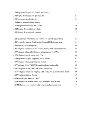 3.7 Diagrama a bloques del sistema de control

53

3.8 Sistema de sensado con ganancia 10

54

3.9 Comparador con histéresis

54

3.10 Driver para control del Mosfet

55

3.11 Diagrama interno del TNY279P

56

3.12 Sistema de sensado por voltaje

58

3.13 Sistema de sensado de corriente

59

4.1 Esquemático del sistema con control por sensado de corriente

62

4.2 Circuito del sistema de alimentación para LEDs de potencia

64

4.3 Pistas del circuito impreso

64

4.4 Voltaje de alimentación del sistema, voltaje de CA transformador

65

4.5 Voltaje de salida del sistema de alimentación, 10.65 Vcd

65

4.6 Medición de corriente de los LEDs

66

4.7 Diagrama a bloques de prueba a lazo abierto

67

4.8 Voltaje de salida prueba de caja blanca

67

4.9 Voltaje de Drain TNY279P, modulando ancho de pulso

68

4.10 Voltaje de Drian TNY279P escala aumentada

68

4.11 Voltaje de salida con carga de 15 TNY279P operando en set point

69

4.12 Voltaje medido en Rsense

69

4.13 Comparación Vrsense y Vref

70

4.14 Comparación Verror contra ciclo de trabajo en el Mosfet

70

4.15 Mediciones con luxómetro del sistema en funcionamiento

71

10

 