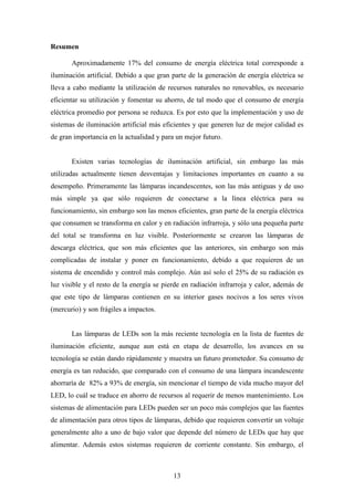 Resumen
Aproximadamente 17% del consumo de energía eléctrica total corresponde a
iluminación artificial. Debido a que gran parte de la generación de energía eléctrica se
lleva a cabo mediante la utilización de recursos naturales no renovables, es necesario
eficientar su utilización y fomentar su ahorro, de tal modo que el consumo de energía
eléctrica promedio por persona se reduzca. Es por esto que la implementación y uso de
sistemas de iluminación artificial más eficientes y que generen luz de mejor calidad es
de gran importancia en la actualidad y para un mejor futuro.

Existen varias tecnologías de iluminación artificial, sin embargo las más
utilizadas actualmente tienen desventajas y limitaciones importantes en cuanto a su
desempeño. Primeramente las lámparas incandescentes, son las más antiguas y de uso
más simple ya que sólo requieren de conectarse a la línea eléctrica para su
funcionamiento, sin embargo son las menos eficientes, gran parte de la energía eléctrica
que consumen se transforma en calor y en radiación infrarroja, y sólo una pequeña parte
del total se transforma en luz visible. Posteriormente se crearon las lámparas de
descarga eléctrica, que son más eficientes que las anteriores, sin embargo son más
complicadas de instalar y poner en funcionamiento, debido a que requieren de un
sistema de encendido y control más complejo. Aún así solo el 25% de su radiación es
luz visible y el resto de la energía se pierde en radiación infrarroja y calor, además de
que este tipo de lámparas contienen en su interior gases nocivos a los seres vivos
(mercurio) y son frágiles a impactos.

Las lámparas de LEDs son la más reciente tecnología en la lista de fuentes de
iluminación eficiente, aunque aun está en etapa de desarrollo, los avances en su
tecnología se están dando rápidamente y muestra un futuro prometedor. Su consumo de
energía es tan reducido, que comparado con el consumo de una lámpara incandescente
ahorraría de 82% a 93% de energía, sin mencionar el tiempo de vida mucho mayor del
LED, lo cuál se traduce en ahorro de recursos al requerir de menos mantenimiento. Los
sistemas de alimentación para LEDs pueden ser un poco más complejos que las fuentes
de alimentación para otros tipos de lámparas, debido que requieren convertir un voltaje
generalmente alto a uno de bajo valor que depende del número de LEDs que hay que
alimentar. Además estos sistemas requieren de corriente constante. Sin embargo, el

13

 