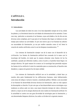 CAPÍTULO 1.

Introducción
1.1 Antecedentes
Las actividades de todos los seres vivos han dependido siempre de la luz, desde
las plantas y su fotosíntesis hasta las actividades de alimentación de los animales. Como
caso muy particular se encuentra el ser humano, cuyas actividades a luz de día son tan
diversas como complejas, por lo que para el ser humano días largos se traducen en más
tiempo para realizar sus actividades. Es por este motivo que el ser humano ha cubierto
sus necesidades de iluminación, ya sea por medios naturales como el sol, hasta la
creación de medios artificiales como lo son las lámparas incandescentes. [1]

Los sistemas de iluminación siempre van de la mano con el desarrollo de la
civilización. Las fuentes de iluminación artificial han avanzado de la mano con la
tecnología del hombre, de modo que la manera alimentar estas fuentes de luz ha
cambiado y pasado por diferentes medios, como el aceite y el petróleo hasta llegar a la
energía eléctrica. De igual manera los avances en la tecnología han permitido mejorar
las fuentes de luz artificial al variar los materiales para su construcción, al hacerlos más
duraderos y capaces de generar luz de mejor calidad.

Los sistemas de iluminación artificial son en la actualidad y desde hace ya
muchos años parte fundamental de las edificaciones humanas, tanto habitacionales
como áreas de trabajo e inclusive transito y alumbrado público. Debido a esta necesidad
el ser humano ha desarrollado diversas técnicas de iluminación, cada vez más capaces
de desempeñar su función. Es por esto que se han desarrollado nuevas tecnologías cuya
tendencia se enfoca cada vez más a una mayor duración (tiempo de vida) y eficiencia
(ahorro y mejor uso de la energía eléctrica) de estos medios de iluminación artificial. En
la actualidad se cuenta con una gran diversidad de tecnologías para la iluminación, y
son denominadas lámparas eléctricas, las cuáles se dividen de la siguiente manera:

15

 