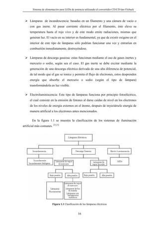 Sistema de alimentación para LEDs de potencia utilizando el convertidor CD/CD tipo Flyback

Lámparas de incandescencia: basadas en un filamento y una cámara de vacío o
con gas inerte. Al pasar corriente eléctrica por el filamento, éste eleva su
temperatura hasta el rojo vivo y de este modo emite radiaciones, mismas que
generan luz. El vacío en su interior es fundamental, ya que de existir oxígeno en el
interior de este tipo de lámparas sólo podrían funcionar una vez y entrarían en
combustión inmediatamente, destruyéndose.
Lámparas de descarga gaseosa: estas funcionan mediante el uso de gases inertes y
mercurio o sodio, según sea el caso. El gas inerte se debe excitar mediante la
generación de una descarga eléctrica derivada de una alta diferencia de potencial,
de tal modo que el gas se ionice y permita el flujo de electrones, estos desprenden
energía que absorbe el mercurio o sodio (según el tipo de lámpara)
transformándola en luz visible.
Electroluminiscencia: Este tipo de lámparas funciona por principio fotoeléctrico,
el cual consiste en la emisión de fotones al darse caídas de nivel en los electrones
de los niveles de energía externos en el átomo, después de inyectársele energía de
manera artificial a los electrones antes mencionados.
En la figura 1.1 se muestra la clasificación de los sistemas de iluminación
artificial más comunes. [2] [3]

Figura 1.1 Clasificación de las lámparas eléctricas

16

 