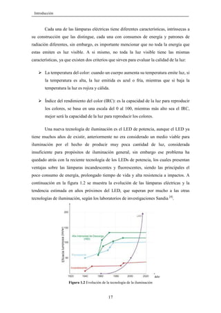 Introducción

Cada una de las lámparas eléctricas tiene diferentes características, intrínsecas a
su construcción que las distingue, cada una con consumos de energía y patrones de
radiación diferentes, sin embargo, es importante mencionar que no toda la energía que
estas emiten es luz visible. A si mismo, no toda la luz visible tiene las mismas
características, ya que existen dos criterios que sirven para evaluar la calidad de la luz:
La temperatura del color: cuando un cuerpo aumenta su temperatura emite luz, si
la temperatura es alta, la luz emitida es azul o fría, mientras que si baja la
temperatura la luz es rojiza y cálida.
Índice del rendimiento del color (IRC): es la capacidad de la luz para reproducir
los colores, se basa en una escala del 0 al 100, mientras más alto sea el IRC,
mejor será la capacidad de la luz para reproducir los colores.
Una nueva tecnología de iluminación es el LED de potencia, aunque el LED ya
tiene muchos años de existir, anteriormente no era considerado un medio viable para
iluminación por el hecho de producir muy poca cantidad de luz, considerada
insuficiente para propósitos de iluminación general, sin embargo ese problema ha
quedado atrás con la reciente tecnología de los LEDs de potencia, los cuales presentan
ventajas sobre las lámparas incandescentes y fluorescentes, siendo las principales el
poco consumo de energía, prolongado tiempo de vida y alta resistencia a impactos. A
continuación en la figura 1.2 se muestra la evolución de las lámparas eléctricas y la
tendencia estimada en años próximos del LED, que superan por mucho a las otras
tecnologías de iluminación, según los laboratorios de investigaciones Sandia [4].

Figura 1.2 Evolución de la tecnología de la iluminación

17

 