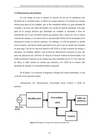 Sistema de alimentación para LEDs de potencia utilizando el convertidor CD/CD tipo Flyback

1.2 Planteamiento del problema
En este trabajo de tesis se plantea la solución de uno de los problemas más
discutido de la sociedad actual, el ahorro de energía eléctrica. El consumo de energía
eléctrica por parte de las ciudades, que se han expandido debido a la gran demanda de
vivienda y servicios por parte del hombre, ha crecido de manera alarmante. Una gran
parte de la energía eléctrica que demandan las ciudades es destinada a fines de
iluminación, por lo que encontrar fuentes que generen más y mejor luz con un menor
consumo de energía y a un menor costo es una prioridad. Dentro de las tecnologías de la
iluminación existen ya muchas opciones, sin embargo, el LED de potencia se perfila
como el mejor y más barato medio generador de luz, por lo que su estudio esta tomando
un gran auge. Uno de los mayores atractivos del LED es su bajo consumo de energía y
eficiencia, sin embargo, debido a que la línea de alimentación comercial es muy alta
para esta aplicación (de 120Vrms AC línea de Comisión Federal de Electricidad) y los
LEDs de potencia requieren de un voltaje muy bajo (alrededor de los 3.5 Vdc cada uno
de ellos), se debe realizar un sistema que alimente a los LEDs de la manera más
apropiada de acuerdo a la intensidad lumínica requerida.

En la figura 1.8 se muestra el diagrama a bloques del sistema planteado, el cual
se divide en las siguientes etapas:

Alimentación AC, Rectificación, Convertidor cd/cd, Control y LEDs de
potencia.

Figura 1.8 Diagrama a bloques del sistema de iluminación

22

 