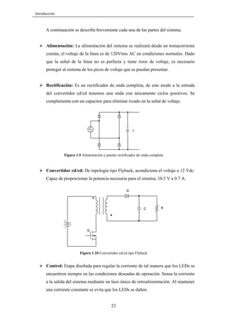 Introducción

A continuación se describe brevemente cada una de las partes del sistema.

Alimentación: La alimentación del sistema se realizará desde un tomacorriente
común, el voltaje de la línea es de 120Vrms AC en condiciones normales. Dado
que la señal de la línea no es perfecta y tiene rizos de voltaje, es necesario
proteger al sistema de los picos de voltaje que se puedan presentar.

Rectificación: Es un rectificador de onda completa, de este modo a la entrada
del convertidor cd/cd tenemos una onda con únicamente ciclos positivos. Se
complementa con un capacitor para eliminar rizado en la señal de voltaje.

C

Figura 1.9 Alimentación y puente rectificador de onda completa

Convertidor cd/cd: De topología tipo Flyback, acondiciona el voltaje a 12 Vdc.
Capaz de proporcionar la potencia necesaria para el sistema, 10.5 V a 0.7 A.
D

C

R

Q

Figura 1.10 Convertidor cd/cd tipo Flyback

Control: Etapa diseñada para regular la corriente de tal manera que los LEDs se
encuentren siempre en las condiciones deseadas de operación. Sensa la corriente
a la salida del sistema mediante un lazo único de retroalimentación. Al mantener
una corriente constante se evita que los LEDs se dañen.

23

 