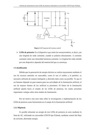Sistema de alimentación para LEDs de potencia utilizando el convertidor CD/CD tipo Flyback

Carga

Convertidor
cd/cd

0

PWM

ierr

-

+

Ref

0

Figura 1.11 Esquema del sistema control

LEDs de potencia: Es el dispositivo que emite luz monocromática, es decir, con
una longitud de onda constante, cuando se polariza directamente. A corriente
constante emite una intensidad luminosa constante. La longitud de onda emitida
por este dispositivo depende del material del que se construya.
1.3 Justificación
Debido que la generación de energía eléctrica se realiza mayormente mediante el
uso de recursos naturales no renovables, como lo son el carbón y el petróleo, es
necesario utilizarla de manera inteligente y ahorrarla tanto como sea posible. Ya que el
ser humano depende en gran manera para sus actividades de la iluminación artificial, el
uso de mejores fuentes de luz artificial es prioritario. El futuro de la iluminación
artificial apunta hacia el estudio de los LEDs de potencia, los cuales presentan
importantes ventajas sobre otros medios de iluminación.

Por tal motivo esta tesis trata sobre la investigación e implementación de los
LEDs de potencia como herramienta en el campo de la iluminación artificial.
1.3.1 Hipótesis
Es posible alimentar un arreglo de tres LEDs de potencia en serie mediante la
línea de AC, utilizando un convertidor CD/CD tipo Flyback, mediante control del flujo
de corriente, ahorrando energía.

24

 