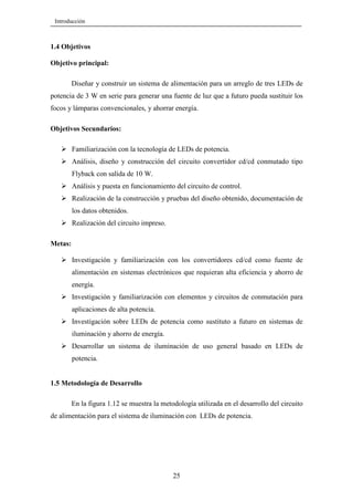 Introducción

1.4 Objetivos
Objetivo principal:
Diseñar y construir un sistema de alimentación para un arreglo de tres LEDs de
potencia de 3 W en serie para generar una fuente de luz que a futuro pueda sustituir los
focos y lámparas convencionales, y ahorrar energía.
Objetivos Secundarios:
Familiarización con la tecnología de LEDs de potencia.
Análisis, diseño y construcción del circuito convertidor cd/cd conmutado tipo
Flyback con salida de 10 W.
Análisis y puesta en funcionamiento del circuito de control.
Realización de la construcción y pruebas del diseño obtenido, documentación de
los datos obtenidos.
Realización del circuito impreso.
Metas:
Investigación y familiarización con los convertidores cd/cd como fuente de
alimentación en sistemas electrónicos que requieran alta eficiencia y ahorro de
energía.
Investigación y familiarización con elementos y circuitos de conmutación para
aplicaciones de alta potencia.
Investigación sobre LEDs de potencia como sustituto a futuro en sistemas de
iluminación y ahorro de energía.
Desarrollar un sistema de iluminación de uso general basado en LEDs de
potencia.

1.5 Metodología de Desarrollo
En la figura 1.12 se muestra la metodología utilizada en el desarrollo del circuito
de alimentación para el sistema de iluminación con LEDs de potencia.

25

 