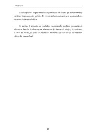 Introducción

En el capítulo 4 se presentan los esquemáticos del sistema ya implementado y
puesto en funcionamiento, las fotos del circuito en funcionamiento y su apariencia física
en circuito impreso definitivo.

El capítulo 5 presenta los resultados experimentales medidos en pruebas de
laboratorio, la señal de alimentación a la entrada del sistema, el voltaje y la corriente a
la salida del mismo, así como las pruebas de desempeño de cada uno de los elementos
críticos del sistema final.

27

 