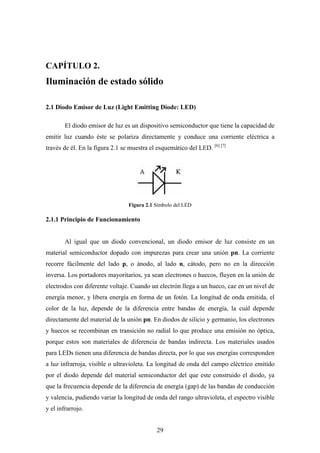 CAPÍTULO 2.

Iluminación de estado sólido
2.1 Diodo Emisor de Luz (Light Emitting Diode: LED)
El diodo emisor de luz es un dispositivo semiconductor que tiene la capacidad de
emitir luz cuando éste se polariza directamente y conduce una corriente eléctrica a
través de él. En la figura 2.1 se muestra el esquemático del LED. [6] [7]

Figura 2.1 Símbolo del LED

2.1.1 Principio de Funcionamiento

Al igual que un diodo convencional, un diodo emisor de luz consiste en un
material semiconductor dopado con impurezas para crear una unión pn. La corriente
recorre fácilmente del lado p, o ánodo, al lado n, cátodo, pero no en la dirección
inversa. Los portadores mayoritarios, ya sean electrones o huecos, fluyen en la unión de
electrodos con diferente voltaje. Cuando un electrón llega a un hueco, cae en un nivel de
energía menor, y libera energía en forma de un fotón. La longitud de onda emitida, el
color de la luz, depende de la diferencia entre bandas de energía, la cuál depende
directamente del material de la unión pn. En diodos de silicio y germanio, los electrones
y huecos se recombinan en transición no radial lo que produce una emisión no óptica,
porque estos son materiales de diferencia de bandas indirecta. Los materiales usados
para LEDs tienen una diferencia de bandas directa, por lo que sus energías corresponden
a luz infrarroja, visible o ultravioleta. La longitud de onda del campo eléctrico emitido
por el diodo depende del material semiconductor del que este construido el diodo, ya
que la frecuencia depende de la diferencia de energía (gap) de las bandas de conducción
y valencia, pudiendo variar la longitud de onda del rango ultravioleta, el espectro visible
y el infrarrojo.
29

 