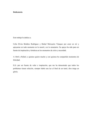 Dedicatoria

Este trabajo lo dedico a:

Celia Elvira Bolaños Rodríguez y Rafael Meixueiro Vázquez por creer en mí y
apoyarme en todo momento en lo moral y en lo monetario. Su apoyo ha sido para mi
fuente de inspiración y fortaleza en los momentos de crisis y necesidad.

A Abril y Rafael, a quienes quiero mucho y con quienes he compartido momentos de
felicidad.
E.G. por ser fuente de valor e inspiración, que me ha demostrado que todos los
problemas tienen solución, siempre habrá una luz al final de un tunel, dios tenga en
gloria.

3

 