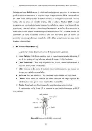 Sistema de alimentación para LEDs de potencia utilizando el convertidor CD/CD tipo Flyback

flujo de corriente. Debido a que el voltaje es logarítmico con respecto a la corriente, se
puede considerar constante a lo largo del rango de operación del LED. La mayoría de
los LEDs tienen un bajo voltaje de ruptura inverso, lo cual significa que si un valor de
voltaje alto se aplica en sentido inverso, éste se dañará. Muchos LEDs pueden
comprarse con resistencia incluidas internas, lo cual ahorra espacio en el desarrollo de
prototipos y otras aplicaciones, sin embargo la resistencia se define al momento de la
fabricación, lo cual impide el libre manejo de la intensidad de luz. Los LEDs pueden ser
conectados en serie fácilmente utilizando una sola resistencia para el control de
corriente, sin embargo el uso en paralelo los LEDs deben ser del mismo tipo para poder
tener un mismo voltaje.
2.1.4 Construcción (estructura)
La estructura básica de un LED consta de 6 componentes, que son:
Lente Epóxico: Este lente mantiene todo el paquete estructurado, determina el
haz de luz, protege al chip reflector, además de extraer el flujo luminoso.
Cable Conductor: Cable muy delgado de oro, el cual conecta cada terminal a
cada uno de los postes conductores.
Chip: Consiste en dos capas de material emisor semiconductor, que cuando los
átomos son excitados genera la luz.
Reflector: Está por debajo del Chip reflejando y proyectando luz hacia fuera.
Cátodo: Poste hecho de aleación de cobre conductor de carga negativa. El
cátodo es más corto que el ánodo para facilitar el ensamble.
Ánodo: Poste hecho en aleación de cobre y conductor de carga positiva.
A continuación en la figura 2.2 se muestra la constitución interna de un LED
convencional.
Cable conductor
Lente Epóxico
Chip
Reflector
Ánodo

Cátodo

Figura 2.2 Construcción del LED convencional

32

 